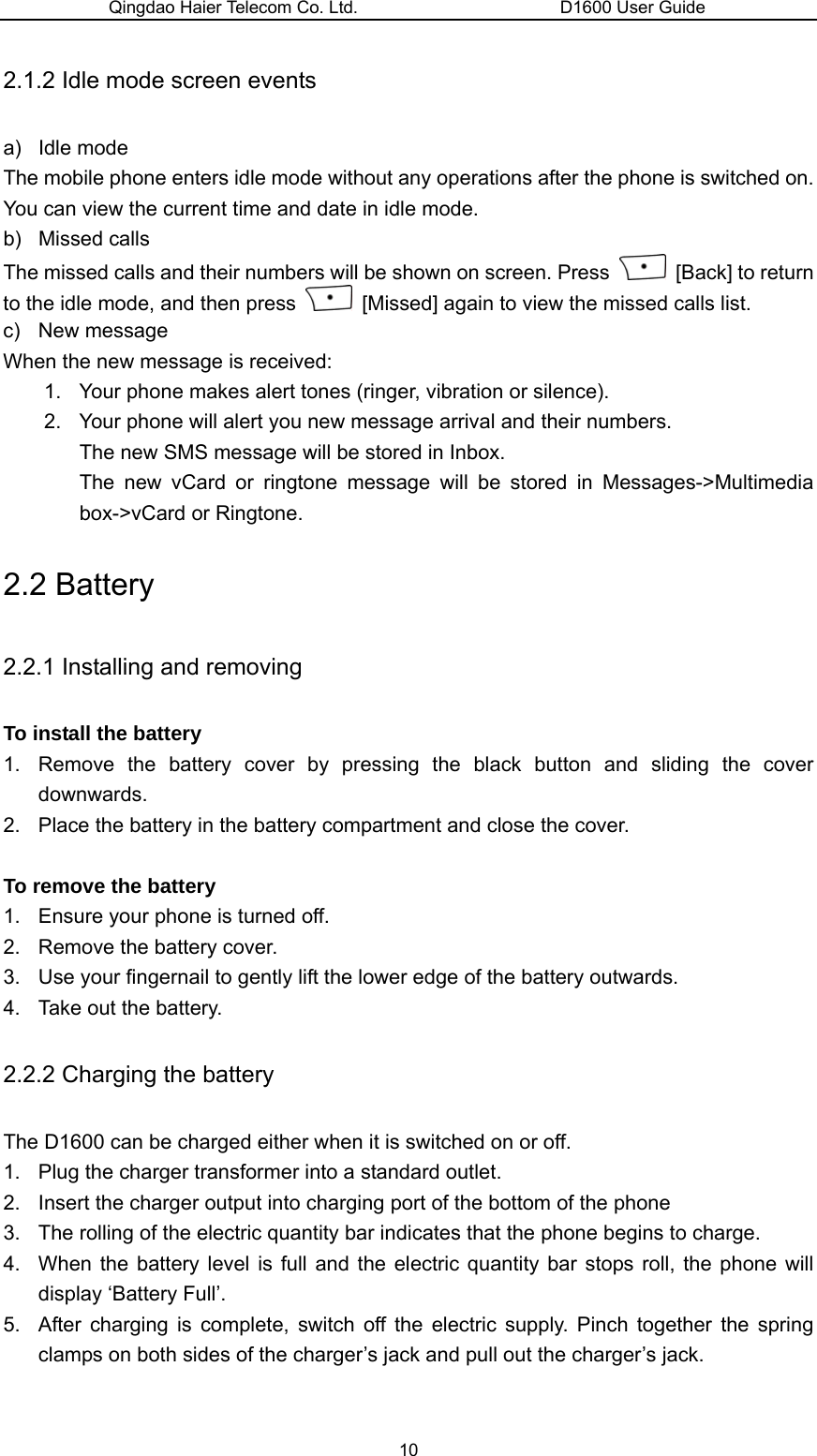 Qingdao Haier Telecom Co. Ltd.                       D1600 User Guide 2.1.2 Idle mode screen events a) Idle mode The mobile phone enters idle mode without any operations after the phone is switched on. You can view the current time and date in idle mode.   b) Missed calls The missed calls and their numbers will be shown on screen. Press   [Back] to return to the idle mode, and then press    [Missed] again to view the missed calls list. c) New message  When the new message is received: 1.  Your phone makes alert tones (ringer, vibration or silence). 2.  Your phone will alert you new message arrival and their numbers.   The new SMS message will be stored in Inbox. The new vCard or ringtone message will be stored in Messages-&gt;Multimedia box-&gt;vCard or Ringtone. 2.2 Battery 2.2.1 Installing and removing To install the battery 1.  Remove the battery cover by pressing the black button and sliding the cover downwards. 2.  Place the battery in the battery compartment and close the cover.  To remove the battery 1.  Ensure your phone is turned off. 2.  Remove the battery cover. 3.  Use your fingernail to gently lift the lower edge of the battery outwards. 4.  Take out the battery. 2.2.2 Charging the battery The D1600 can be charged either when it is switched on or off. 1.  Plug the charger transformer into a standard outlet. 2.  Insert the charger output into charging port of the bottom of the phone 3.  The rolling of the electric quantity bar indicates that the phone begins to charge. 4.  When the battery level is full and the electric quantity bar stops roll, the phone will display ‘Battery Full’. 5.  After charging is complete, switch off the electric supply. Pinch together the spring clamps on both sides of the charger’s jack and pull out the charger’s jack.  10 