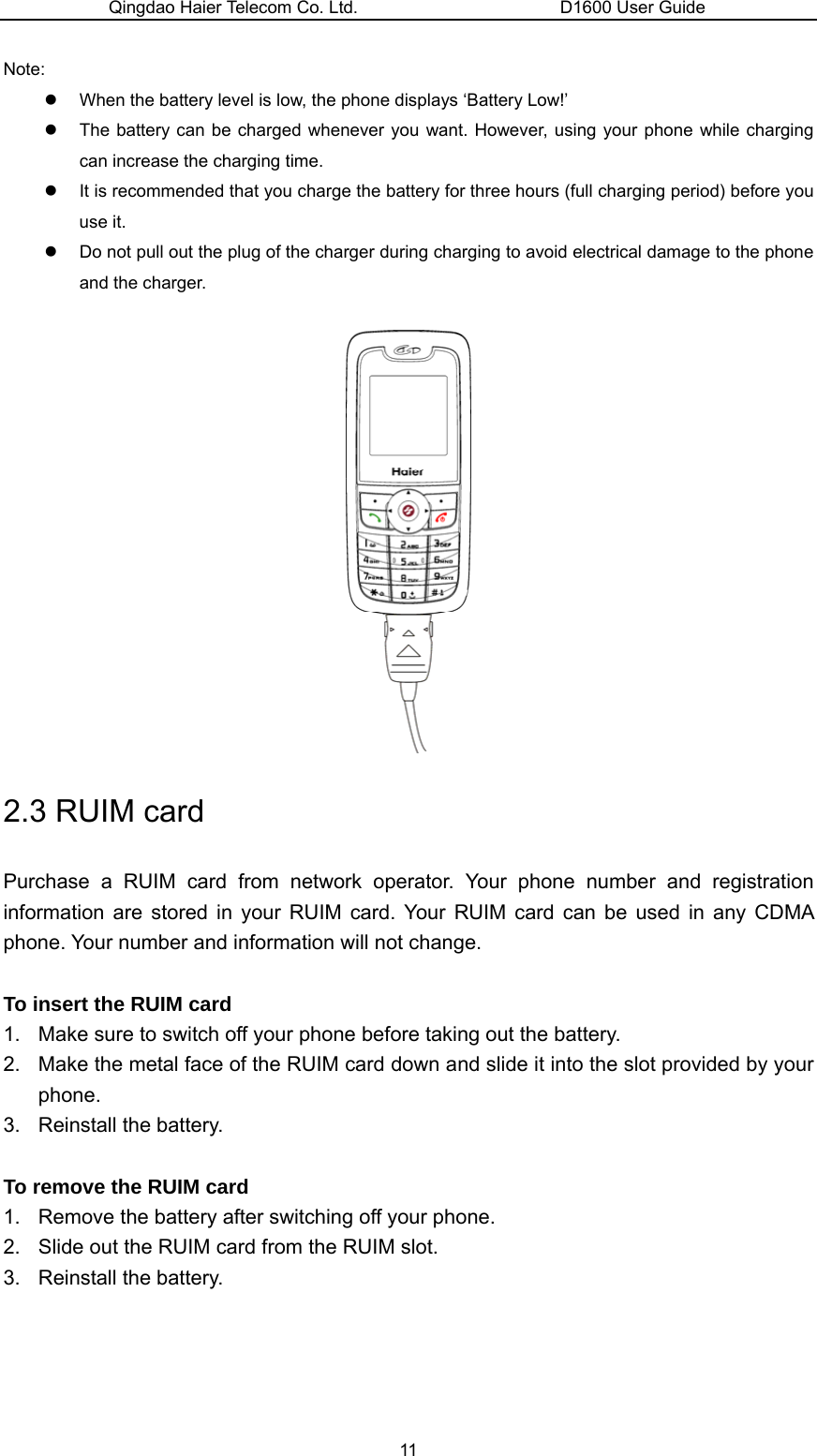 Qingdao Haier Telecom Co. Ltd.                       D1600 User Guide Note: z  When the battery level is low, the phone displays ‘Battery Low!’ z  The battery can be charged whenever you want. However, using your phone while charging can increase the charging time. z  It is recommended that you charge the battery for three hours (full charging period) before you use it. z  Do not pull out the plug of the charger during charging to avoid electrical damage to the phone and the charger.   2.3 RUIM card Purchase a RUIM card from network operator. Your phone number and registration information are stored in your RUIM card. Your RUIM card can be used in any CDMA phone. Your number and information will not change.  To insert the RUIM card 1.  Make sure to switch off your phone before taking out the battery. 2.  Make the metal face of the RUIM card down and slide it into the slot provided by your phone. 3. Reinstall the battery.  To remove the RUIM card 1.  Remove the battery after switching off your phone. 2.  Slide out the RUIM card from the RUIM slot. 3. Reinstall the battery. 11 