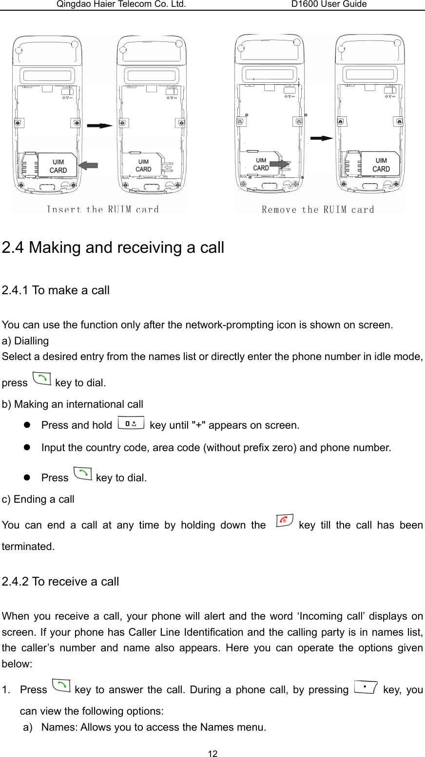 Qingdao Haier Telecom Co. Ltd.                       D1600 User Guide            2.4 Making and receiving a call 2.4.1 To make a call You can use the function only after the network-prompting icon is shown on screen. a) Dialling Select a desired entry from the names list or directly enter the phone number in idle mode, press  key to dial. b) Making an international call z  Press and hold    key until &quot;+&quot; appears on screen. z  Input the country code, area code (without prefix zero) and phone number. z Press  key to dial. c) Ending a call You can end a call at any time by holding down the   key till the call has been terminated. 2.4.2 To receive a call When you receive a call, your phone will alert and the word ‘Incoming call’ displays on screen. If your phone has Caller Line Identification and the calling party is in names list, the caller’s number and name also appears. Here you can operate the options given below: 1. Press  key to answer the call. During a phone call, by pressing   key, you can view the following options: a)  Names: Allows you to access the Names menu. 12 