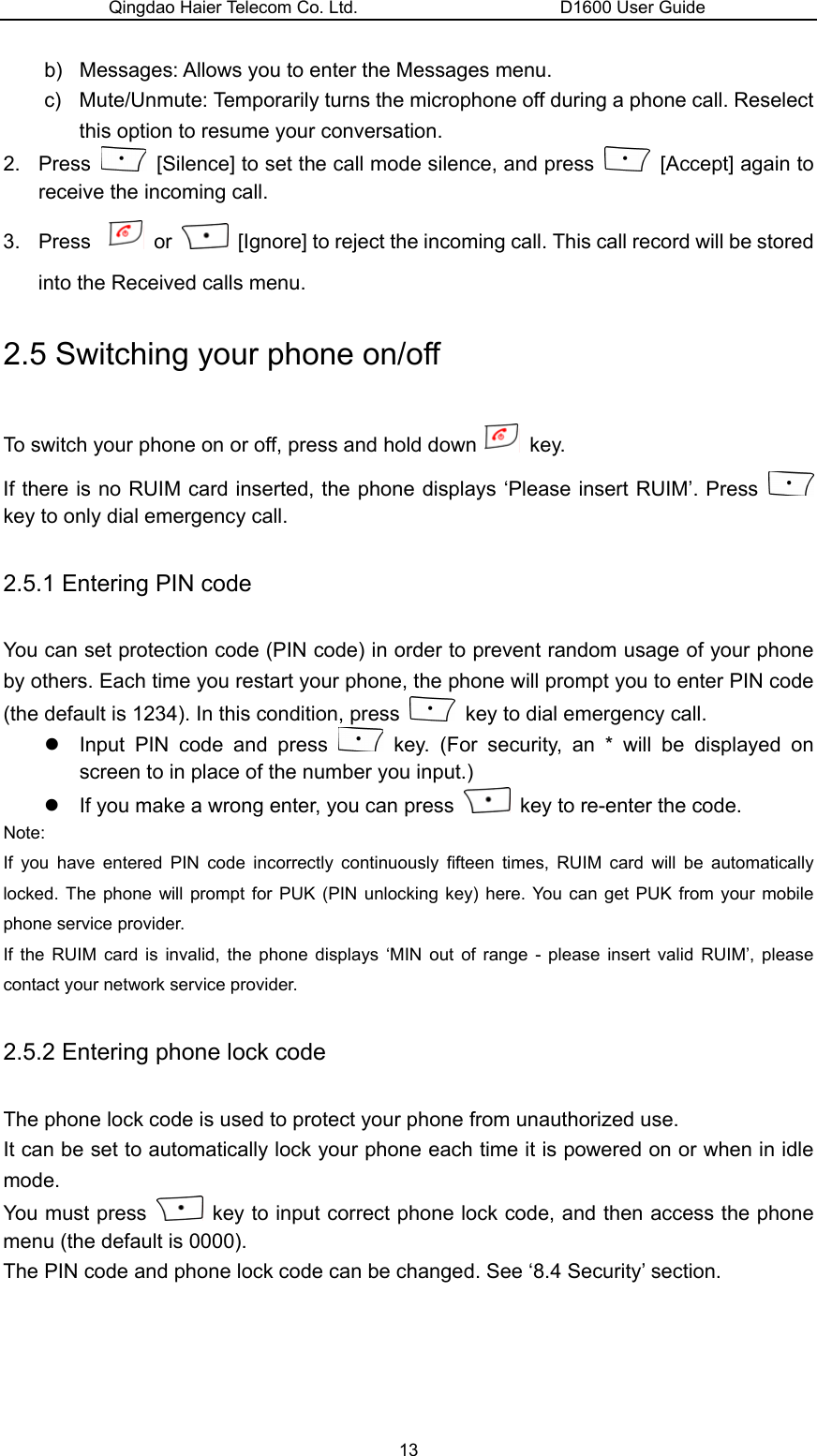 Qingdao Haier Telecom Co. Ltd.                       D1600 User Guide b)  Messages: Allows you to enter the Messages menu. c)  Mute/Unmute: Temporarily turns the microphone off during a phone call. Reselect this option to resume your conversation. 2. Press    [Silence] to set the call mode silence, and press    [Accept] again to receive the incoming call. 3. Press   or    [Ignore] to reject the incoming call. This call record will be stored into the Received calls menu. 2.5 Switching your phone on/off To switch your phone on or off, press and hold down  key. If there is no RUIM card inserted, the phone displays ‘Please insert RUIM’. Press   key to only dial emergency call. 2.5.1 Entering PIN code You can set protection code (PIN code) in order to prevent random usage of your phone by others. Each time you restart your phone, the phone will prompt you to enter PIN code (the default is 1234). In this condition, press    key to dial emergency call. z  Input PIN code and press   key. (For security, an * will be displayed on screen to in place of the number you input.)   z  If you make a wrong enter, you can press    key to re-enter the code. Note: If you have entered PIN code incorrectly continuously fifteen times, RUIM card will be automatically locked. The phone will prompt for PUK (PIN unlocking key) here. You can get PUK from your mobile phone service provider. If the RUIM card is invalid, the phone displays ‘MIN out of range - please insert valid RUIM’, please contact your network service provider. 2.5.2 Entering phone lock code The phone lock code is used to protect your phone from unauthorized use. It can be set to automatically lock your phone each time it is powered on or when in idle mode. You must press    key to input correct phone lock code, and then access the phone menu (the default is 0000). The PIN code and phone lock code can be changed. See ‘8.4 Security’ section. 13 