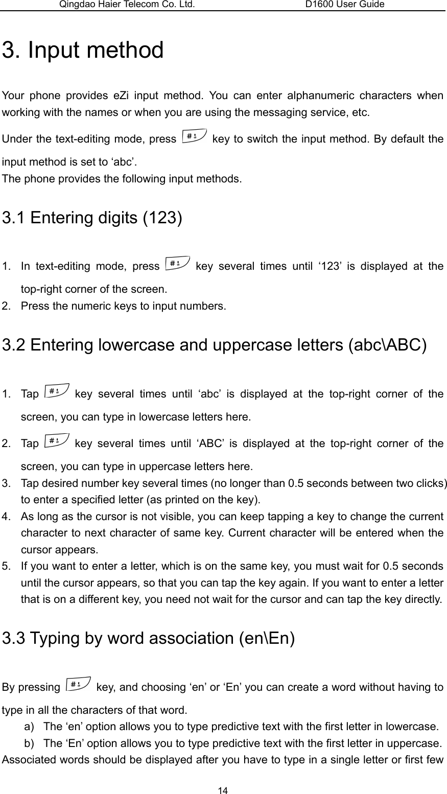 Qingdao Haier Telecom Co. Ltd.                       D1600 User Guide 3. Input method Your phone provides eZi input method. You can enter alphanumeric characters when working with the names or when you are using the messaging service, etc. Under the text-editing mode, press    key to switch the input method. By default the input method is set to ‘abc’. The phone provides the following input methods. 3.1 Entering digits (123) 1.  In text-editing mode, press   key several times until ‘123’ is displayed at the top-right corner of the screen. 2.  Press the numeric keys to input numbers. 3.2 Entering lowercase and uppercase letters (abc\ABC) 1. Tap   key several times until ‘abc’ is displayed at the top-right corner of the screen, you can type in lowercase letters here. 2. Tap   key several times until ‘ABC’ is displayed at the top-right corner of the screen, you can type in uppercase letters here. 3.  Tap desired number key several times (no longer than 0.5 seconds between two clicks) to enter a specified letter (as printed on the key). 4.  As long as the cursor is not visible, you can keep tapping a key to change the current character to next character of same key. Current character will be entered when the cursor appears. 5.  If you want to enter a letter, which is on the same key, you must wait for 0.5 seconds until the cursor appears, so that you can tap the key again. If you want to enter a letter that is on a different key, you need not wait for the cursor and can tap the key directly. 3.3 Typing by word association (en\En) By pressing    key, and choosing ‘en’ or ‘En’ you can create a word without having to type in all the characters of that word. a)  The ‘en’ option allows you to type predictive text with the first letter in lowercase. b)  The ‘En’ option allows you to type predictive text with the first letter in uppercase. Associated words should be displayed after you have to type in a single letter or first few 14 