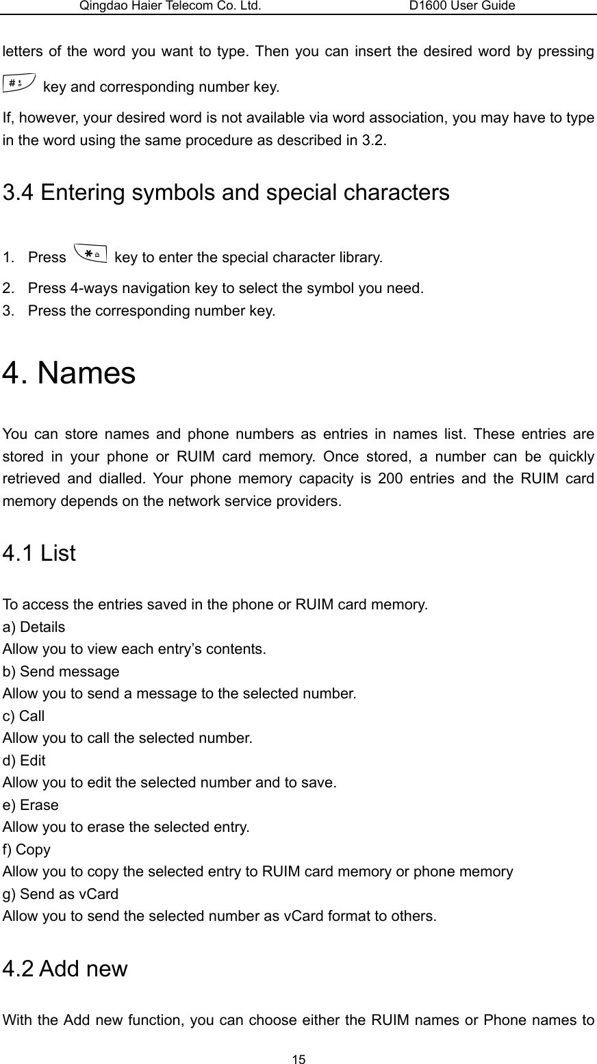 Qingdao Haier Telecom Co. Ltd.                       D1600 User Guide letters of the word you want to type. Then you can insert the desired word by pressing   key and corresponding number key.   If, however, your desired word is not available via word association, you may have to type in the word using the same procedure as described in 3.2. 3.4 Entering symbols and special characters 1. Press    key to enter the special character library. 2.  Press 4-ways navigation key to select the symbol you need. 3.  Press the corresponding number key. 4. Names You can store names and phone numbers as entries in names list. These entries are stored in your phone or RUIM card memory. Once stored, a number can be quickly retrieved and dialled. Your phone memory capacity is 200 entries and the RUIM card memory depends on the network service providers. 4.1 List To access the entries saved in the phone or RUIM card memory. a) Details Allow you to view each entry’s contents. b) Send message Allow you to send a message to the selected number. c) Call Allow you to call the selected number. d) Edit Allow you to edit the selected number and to save. e) Erase Allow you to erase the selected entry. f) Copy Allow you to copy the selected entry to RUIM card memory or phone memory   g) Send as vCard Allow you to send the selected number as vCard format to others. 4.2 Add new With the Add new function, you can choose either the RUIM names or Phone names to 15 