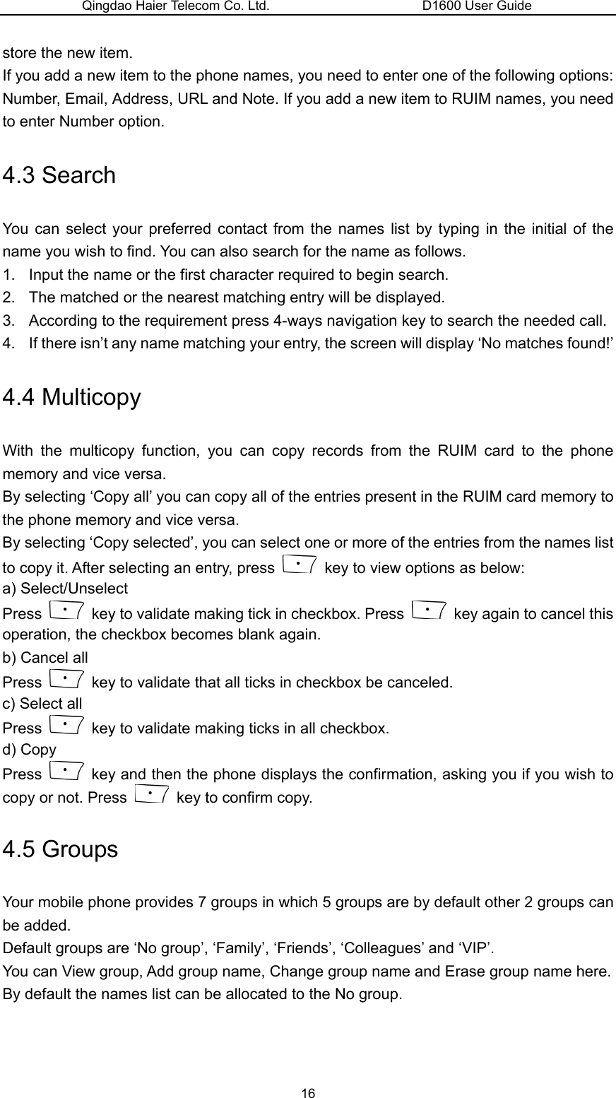 Qingdao Haier Telecom Co. Ltd.                       D1600 User Guide store the new item. If you add a new item to the phone names, you need to enter one of the following options: Number, Email, Address, URL and Note. If you add a new item to RUIM names, you need to enter Number option. 4.3 Search You can select your preferred contact from the names list by typing in the initial of the name you wish to find. You can also search for the name as follows. 1.  Input the name or the first character required to begin search. 2.  The matched or the nearest matching entry will be displayed. 3.  According to the requirement press 4-ways navigation key to search the needed call. 4.  If there isn’t any name matching your entry, the screen will display ‘No matches found!’ 4.4 Multicopy With the multicopy function, you can copy records from the RUIM card to the phone memory and vice versa. By selecting ‘Copy all’ you can copy all of the entries present in the RUIM card memory to the phone memory and vice versa. By selecting ‘Copy selected’, you can select one or more of the entries from the names list to copy it. After selecting an entry, press    key to view options as below: a) Select/Unselect Press    key to validate making tick in checkbox. Press    key again to cancel this operation, the checkbox becomes blank again. b) Cancel all Press    key to validate that all ticks in checkbox be canceled. c) Select all Press    key to validate making ticks in all checkbox. d) Copy Press    key and then the phone displays the confirmation, asking you if you wish to copy or not. Press    key to confirm copy. 4.5 Groups Your mobile phone provides 7 groups in which 5 groups are by default other 2 groups can be added. Default groups are ‘No group’, ‘Family’, ‘Friends’, ‘Colleagues’ and ‘VIP’.   You can View group, Add group name, Change group name and Erase group name here. By default the names list can be allocated to the No group. 16 