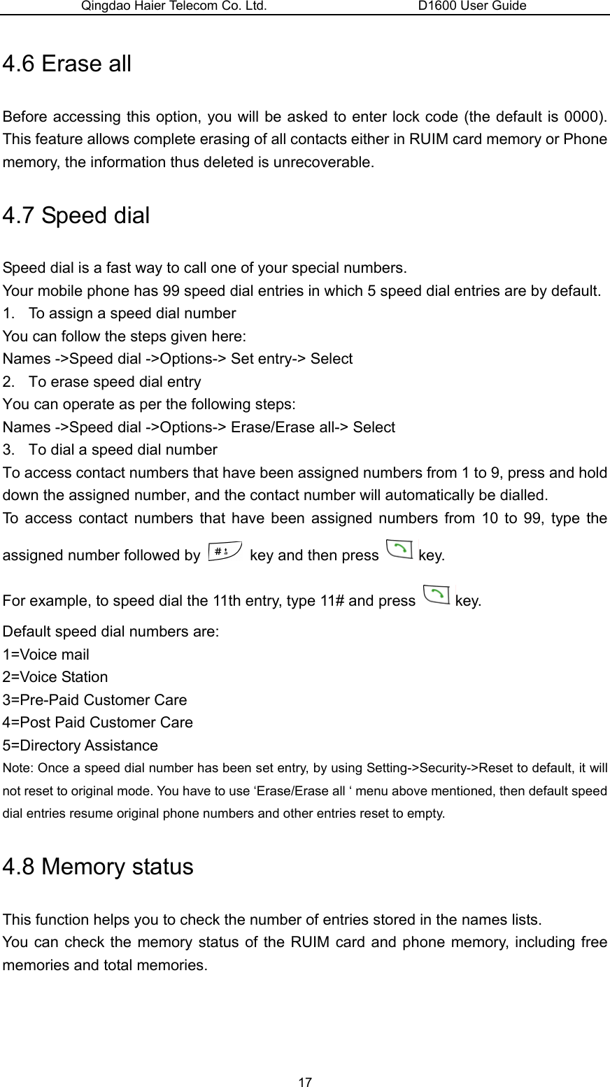 Qingdao Haier Telecom Co. Ltd.                       D1600 User Guide 4.6 Erase all Before accessing this option, you will be asked to enter lock code (the default is 0000). This feature allows complete erasing of all contacts either in RUIM card memory or Phone memory, the information thus deleted is unrecoverable. 4.7 Speed dial Speed dial is a fast way to call one of your special numbers. Your mobile phone has 99 speed dial entries in which 5 speed dial entries are by default. 1.  To assign a speed dial number You can follow the steps given here: Names -&gt;Speed dial -&gt;Options-&gt; Set entry-&gt; Select 2.  To erase speed dial entry You can operate as per the following steps: Names -&gt;Speed dial -&gt;Options-&gt; Erase/Erase all-&gt; Select 3.  To dial a speed dial number To access contact numbers that have been assigned numbers from 1 to 9, press and hold down the assigned number, and the contact number will automatically be dialled. To access contact numbers that have been assigned numbers from 10 to 99, type the assigned number followed by    key and then press  key. For example, to speed dial the 11th entry, type 11# and press  key. Default speed dial numbers are: 1=Voice mail 2=Voice Station 3=Pre-Paid Customer Care   4=Post Paid Customer Care 5=Directory Assistance Note: Once a speed dial number has been set entry, by using Setting-&gt;Security-&gt;Reset to default, it will not reset to original mode. You have to use ‘Erase/Erase all ‘ menu above mentioned, then default speed dial entries resume original phone numbers and other entries reset to empty. 4.8 Memory status This function helps you to check the number of entries stored in the names lists. You can check the memory status of the RUIM card and phone memory, including free memories and total memories. 17 