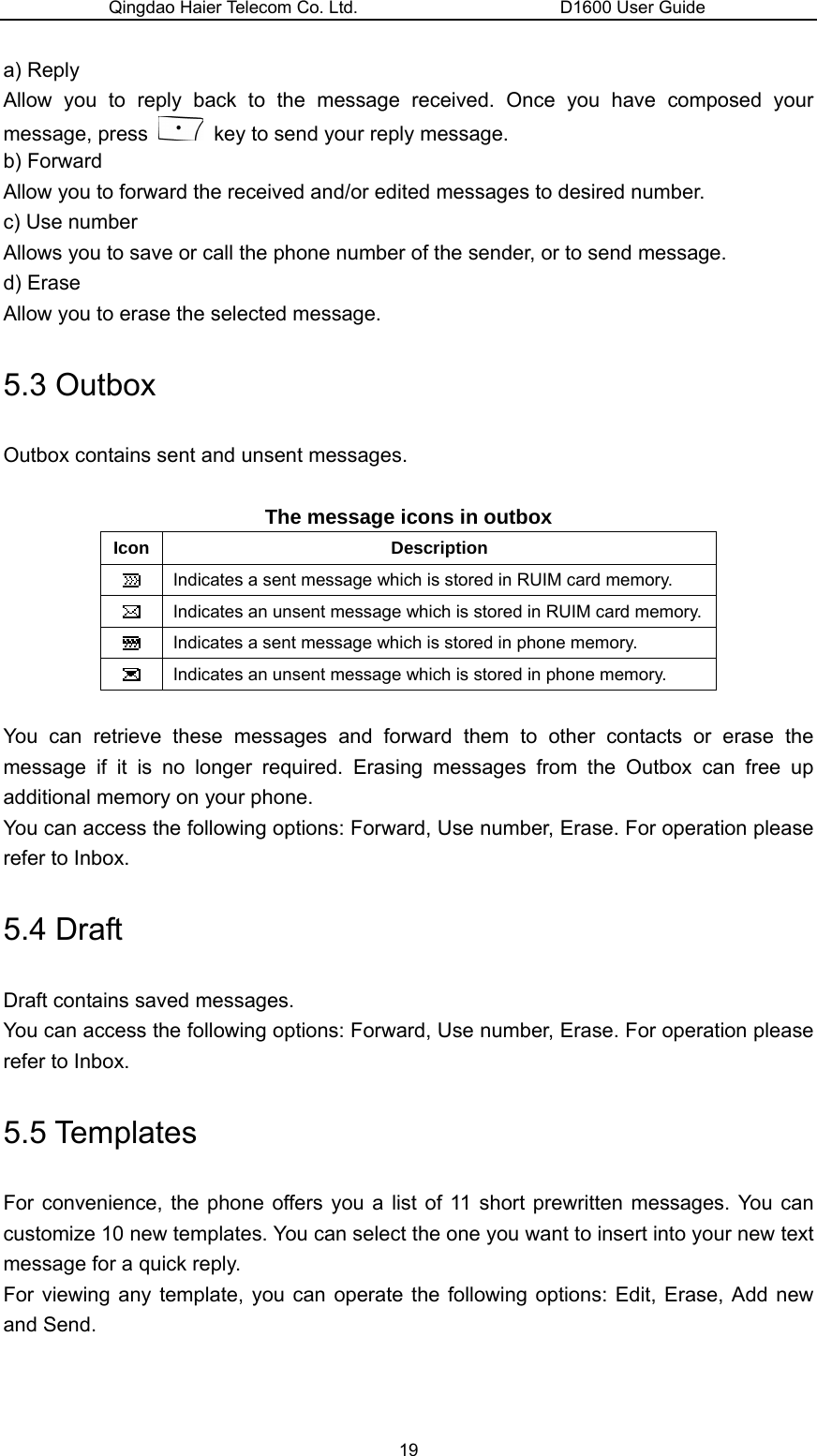 Qingdao Haier Telecom Co. Ltd.                       D1600 User Guide a) Reply Allow you to reply back to the message received. Once you have composed your message, press    key to send your reply message. b) Forward Allow you to forward the received and/or edited messages to desired number. c) Use number Allows you to save or call the phone number of the sender, or to send message. d) Erase Allow you to erase the selected message. 5.3 Outbox Outbox contains sent and unsent messages.  The message icons in outbox Icon Description  Indicates a sent message which is stored in RUIM card memory.  Indicates an unsent message which is stored in RUIM card memory.  Indicates a sent message which is stored in phone memory.  Indicates an unsent message which is stored in phone memory.  You can retrieve these messages and forward them to other contacts or erase the message if it is no longer required. Erasing messages from the Outbox can free up additional memory on your phone. You can access the following options: Forward, Use number, Erase. For operation please refer to Inbox. 5.4 Draft Draft contains saved messages. You can access the following options: Forward, Use number, Erase. For operation please refer to Inbox. 5.5 Templates For convenience, the phone offers you a list of 11 short prewritten messages. You can customize 10 new templates. You can select the one you want to insert into your new text message for a quick reply. For viewing any template, you can operate the following options: Edit, Erase, Add new and Send. 19 