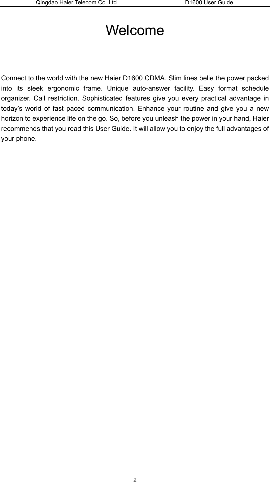 Qingdao Haier Telecom Co. Ltd.                       D1600 User Guide Welcome   Connect to the world with the new Haier D1600 CDMA. Slim lines belie the power packed into its sleek ergonomic frame. Unique auto-answer facility. Easy format schedule organizer. Call restriction. Sophisticated features give you every practical advantage in today’s world of fast paced communication. Enhance your routine and give you a new horizon to experience life on the go. So, before you unleash the power in your hand, Haier recommends that you read this User Guide. It will allow you to enjoy the full advantages of your phone.                       2 