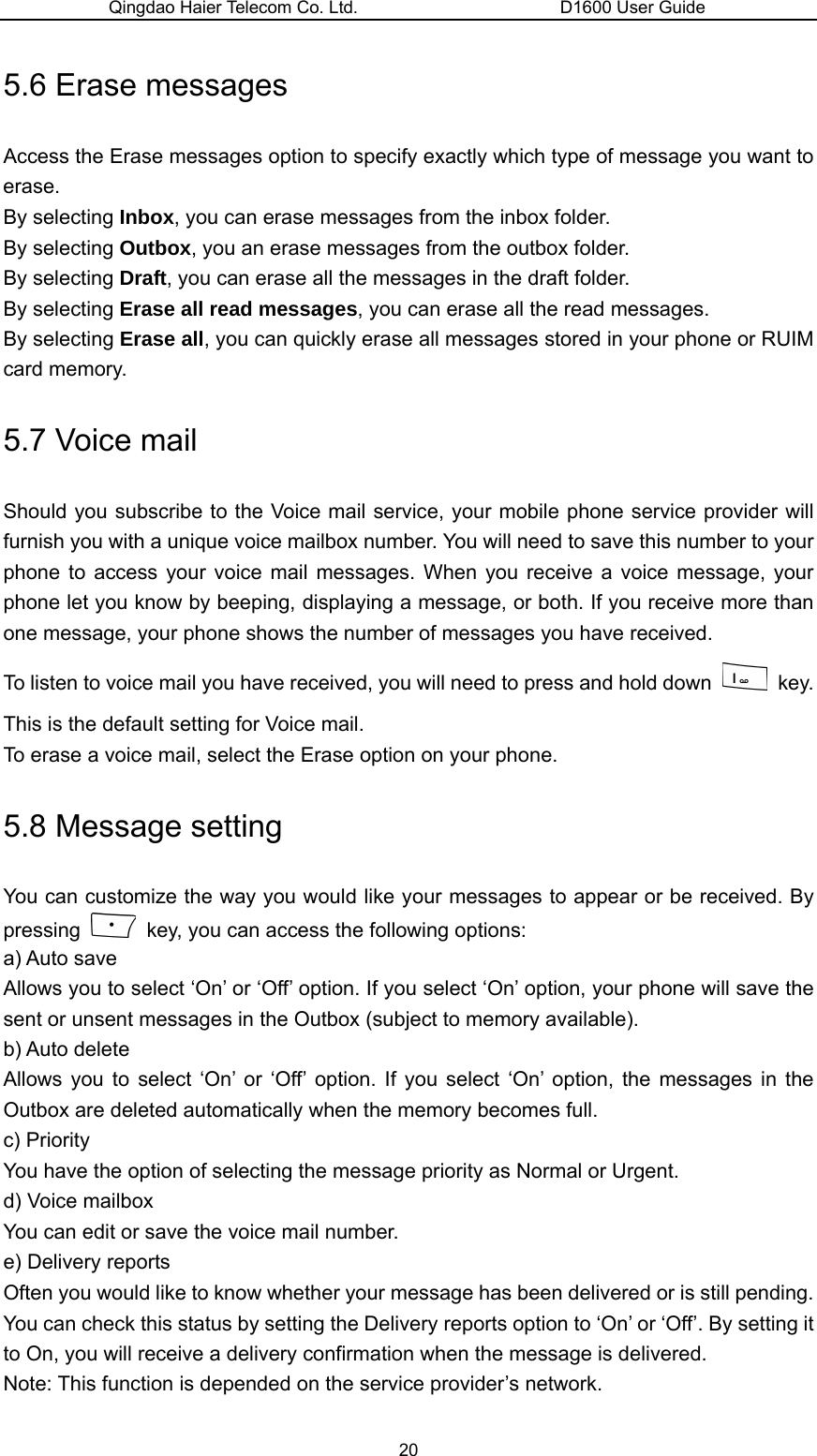 Qingdao Haier Telecom Co. Ltd.                       D1600 User Guide 5.6 Erase messages Access the Erase messages option to specify exactly which type of message you want to erase. By selecting Inbox, you can erase messages from the inbox folder. By selecting Outbox, you an erase messages from the outbox folder. By selecting Draft, you can erase all the messages in the draft folder. By selecting Erase all read messages, you can erase all the read messages. By selecting Erase all, you can quickly erase all messages stored in your phone or RUIM card memory. 5.7 Voice mail Should you subscribe to the Voice mail service, your mobile phone service provider will furnish you with a unique voice mailbox number. You will need to save this number to your phone to access your voice mail messages. When you receive a voice message, your phone let you know by beeping, displaying a message, or both. If you receive more than one message, your phone shows the number of messages you have received. To listen to voice mail you have received, you will need to press and hold down   key. This is the default setting for Voice mail. To erase a voice mail, select the Erase option on your phone. 5.8 Message setting You can customize the way you would like your messages to appear or be received. By pressing    key, you can access the following options: a) Auto save Allows you to select ‘On’ or ‘Off’ option. If you select ‘On’ option, your phone will save the sent or unsent messages in the Outbox (subject to memory available). b) Auto delete Allows you to select ‘On’ or ‘Off’ option. If you select ‘On’ option, the messages in the Outbox are deleted automatically when the memory becomes full. c) Priority You have the option of selecting the message priority as Normal or Urgent. d) Voice mailbox You can edit or save the voice mail number. e) Delivery reports Often you would like to know whether your message has been delivered or is still pending. You can check this status by setting the Delivery reports option to ‘On’ or ‘Off’. By setting it to On, you will receive a delivery confirmation when the message is delivered. Note: This function is depended on the service provider’s network. 20 