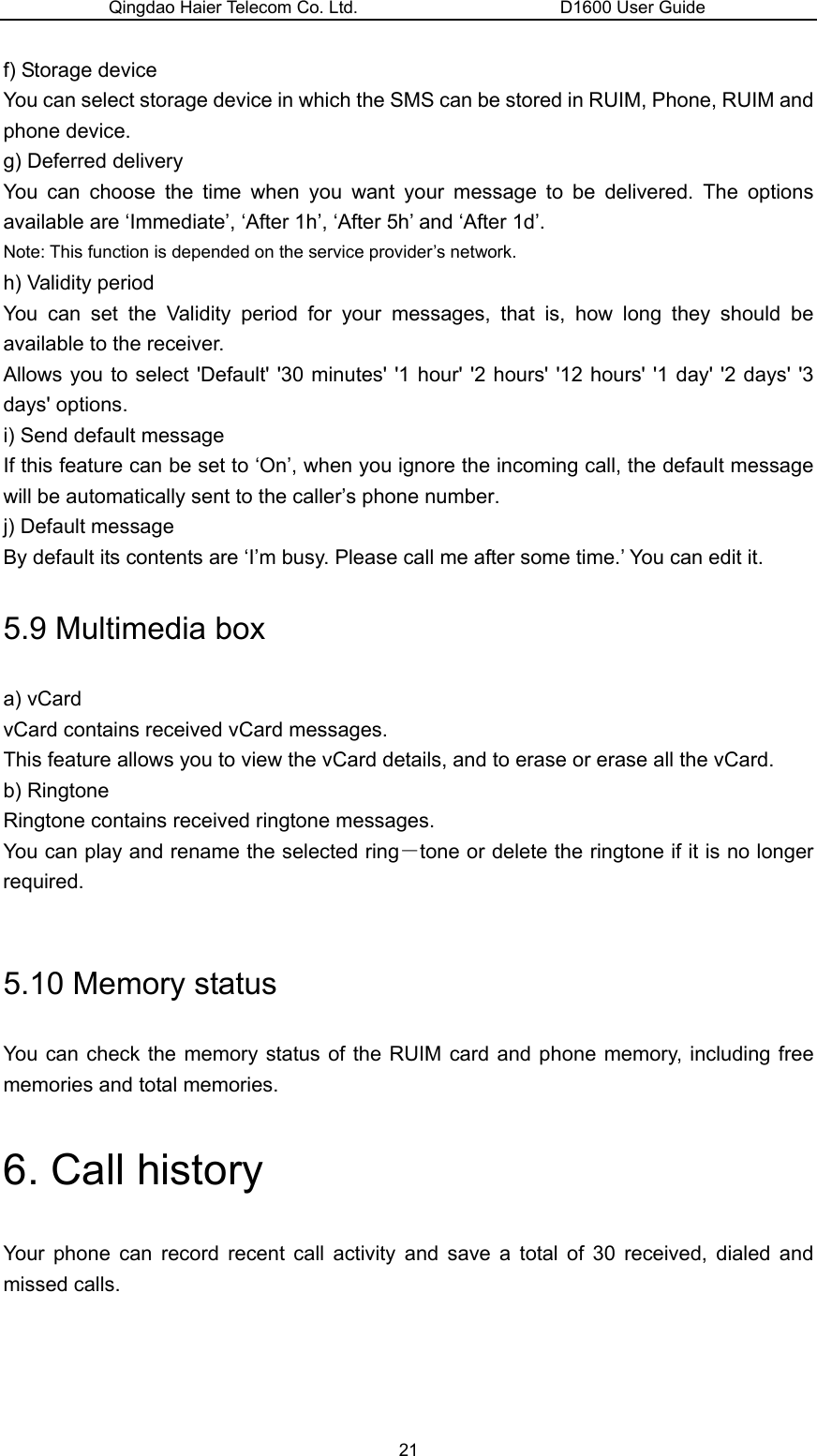 Qingdao Haier Telecom Co. Ltd.                       D1600 User Guide f) Storage device You can select storage device in which the SMS can be stored in RUIM, Phone, RUIM and phone device. g) Deferred delivery You can choose the time when you want your message to be delivered. The options available are ‘Immediate’, ‘After 1h’, ‘After 5h’ and ‘After 1d’. Note: This function is depended on the service provider’s network. h) Validity period You can set the Validity period for your messages, that is, how long they should be available to the receiver.   Allows you to select &apos;Default&apos; &apos;30 minutes&apos; &apos;1 hour&apos; &apos;2 hours&apos; &apos;12 hours&apos; &apos;1 day&apos; &apos;2 days&apos; &apos;3 days&apos; options. i) Send default message If this feature can be set to ‘On’, when you ignore the incoming call, the default message will be automatically sent to the caller’s phone number. j) Default message By default its contents are ‘I’m busy. Please call me after some time.’ You can edit it. 5.9 Multimedia box a) vCard vCard contains received vCard messages. This feature allows you to view the vCard details, and to erase or erase all the vCard. b) Ringtone Ringtone contains received ringtone messages. You can play and rename the selected ring－tone or delete the ringtone if it is no longer required.  5.10 Memory status You can check the memory status of the RUIM card and phone memory, including free memories and total memories. 6. Call history Your phone can record recent call activity and save a total of 30 received, dialed and missed calls.   21 