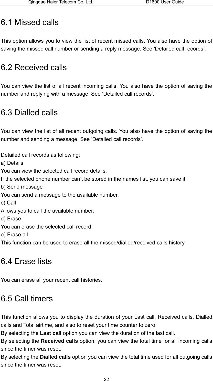 Qingdao Haier Telecom Co. Ltd.                       D1600 User Guide 6.1 Missed calls This option allows you to view the list of recent missed calls. You also have the option of saving the missed call number or sending a reply message. See ‘Detailed call records’. 6.2 Received calls You can view the list of all recent incoming calls. You also have the option of saving the number and replying with a message. See ‘Detailed call records’. 6.3 Dialled calls You can view the list of all recent outgoing calls. You also have the option of saving the number and sending a message. See ‘Detailed call records’.  Detailed call records as following: a) Details   You can view the selected call record details. If the selected phone number can’t be stored in the names list, you can save it. b) Send message You can send a message to the available number. c) Call Allows you to call the available number. d) Erase You can erase the selected call record. e) Erase all This function can be used to erase all the missed/dialled/received calls history. 6.4 Erase lists You can erase all your recent call histories. 6.5 Call timers This function allows you to display the duration of your Last call, Received calls, Dialled calls and Total airtime, and also to reset your time counter to zero. By selecting the Last call option you can view the duration of the last call. By selecting the Received calls option, you can view the total time for all incoming calls since the timer was reset. By selecting the Dialled calls option you can view the total time used for all outgoing calls since the timer was reset. 22 
