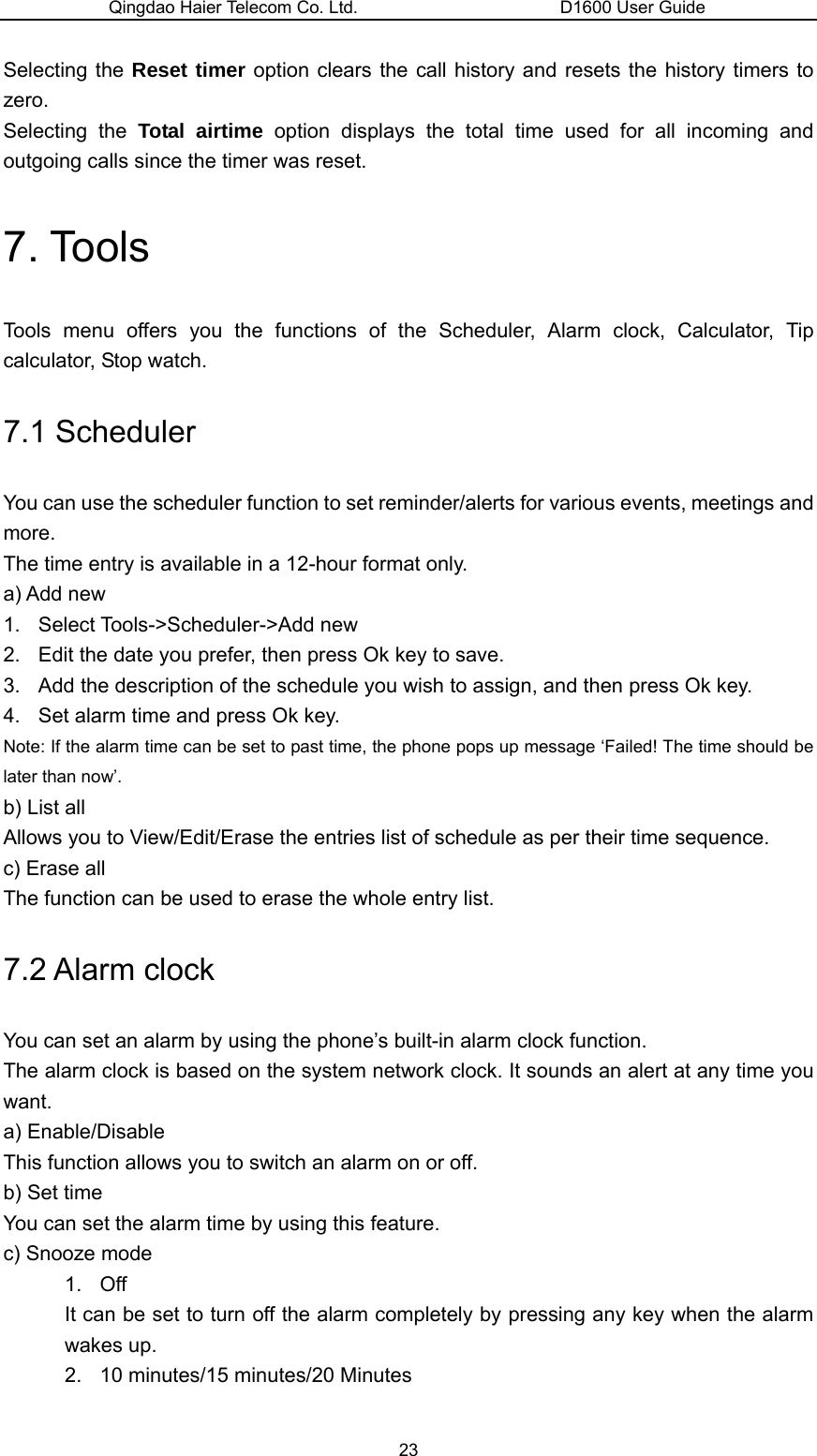 Qingdao Haier Telecom Co. Ltd.                       D1600 User Guide Selecting the Reset timer option clears the call history and resets the history timers to zero. Selecting the Total airtime option displays the total time used for all incoming and outgoing calls since the timer was reset. 7. Tools Tools menu offers you the functions of the Scheduler, Alarm clock, Calculator, Tip calculator, Stop watch. 7.1 Scheduler You can use the scheduler function to set reminder/alerts for various events, meetings and more. The time entry is available in a 12-hour format only. a) Add new 1. Select Tools-&gt;Scheduler-&gt;Add new 2.  Edit the date you prefer, then press Ok key to save. 3.  Add the description of the schedule you wish to assign, and then press Ok key. 4.  Set alarm time and press Ok key. Note: If the alarm time can be set to past time, the phone pops up message ‘Failed! The time should be later than now’. b) List all Allows you to View/Edit/Erase the entries list of schedule as per their time sequence. c) Erase all The function can be used to erase the whole entry list. 7.2 Alarm clock   You can set an alarm by using the phone’s built-in alarm clock function. The alarm clock is based on the system network clock. It sounds an alert at any time you want. a) Enable/Disable This function allows you to switch an alarm on or off. b) Set time You can set the alarm time by using this feature. c) Snooze mode 1. Off It can be set to turn off the alarm completely by pressing any key when the alarm wakes up. 2.  10 minutes/15 minutes/20 Minutes 23 