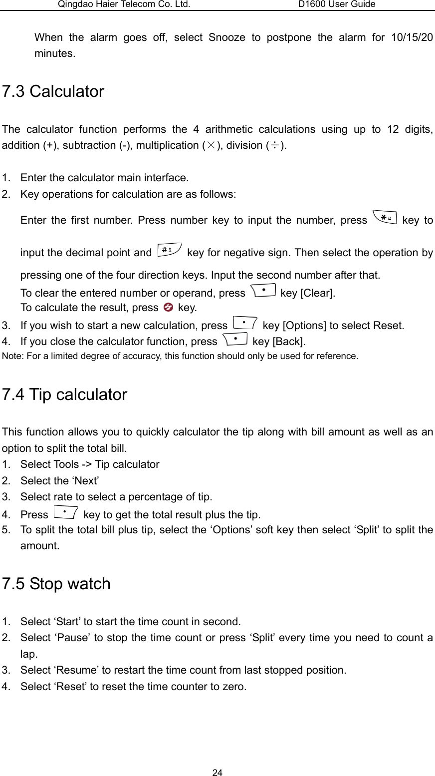 Qingdao Haier Telecom Co. Ltd.                       D1600 User Guide When the alarm goes off, select Snooze to postpone the alarm for 10/15/20 minutes. 7.3 Calculator The calculator function performs the 4 arithmetic calculations using up to 12 digits, addition (+), subtraction (-), multiplication (×), division (÷).  1.  Enter the calculator main interface. 2.  Key operations for calculation are as follows: Enter the first number. Press number key to input the number, press   key to input the decimal point and    key for negative sign. Then select the operation by pressing one of the four direction keys. Input the second number after that. To clear the entered number or operand, press   key [Clear]. To calculate the result, press   key. 3.  If you wish to start a new calculation, press    key [Options] to select Reset. 4.  If you close the calculator function, press   key [Back]. Note: For a limited degree of accuracy, this function should only be used for reference. 7.4 Tip calculator This function allows you to quickly calculator the tip along with bill amount as well as an option to split the total bill. 1. Select Tools -&gt; Tip calculator 2.  Select the ‘Next’ 3.  Select rate to select a percentage of tip. 4. Press    key to get the total result plus the tip. 5.  To split the total bill plus tip, select the ‘Options’ soft key then select ‘Split’ to split the amount. 7.5 Stop watch 1.  Select ‘Start’ to start the time count in second. 2.  Select ‘Pause’ to stop the time count or press ‘Split’ every time you need to count a lap. 3.  Select ‘Resume’ to restart the time count from last stopped position. 4.  Select ‘Reset’ to reset the time counter to zero. 24 