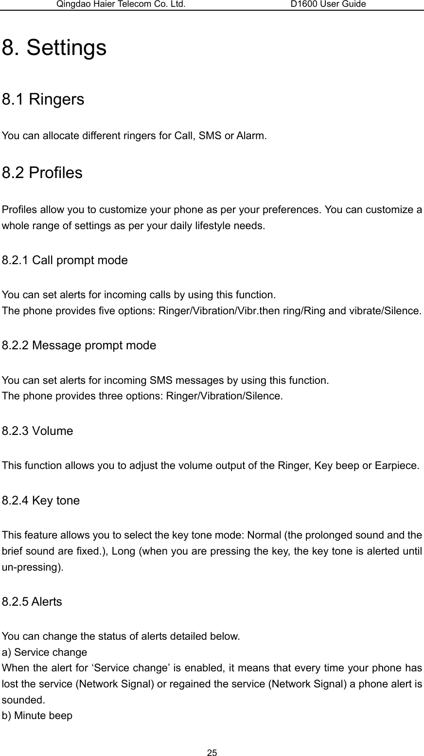 Qingdao Haier Telecom Co. Ltd.                       D1600 User Guide 8. Settings 8.1 Ringers You can allocate different ringers for Call, SMS or Alarm. 8.2 Profiles Profiles allow you to customize your phone as per your preferences. You can customize a whole range of settings as per your daily lifestyle needs. 8.2.1 Call prompt mode You can set alerts for incoming calls by using this function. The phone provides five options: Ringer/Vibration/Vibr.then ring/Ring and vibrate/Silence. 8.2.2 Message prompt mode You can set alerts for incoming SMS messages by using this function. The phone provides three options: Ringer/Vibration/Silence. 8.2.3 Volume This function allows you to adjust the volume output of the Ringer, Key beep or Earpiece. 8.2.4 Key tone This feature allows you to select the key tone mode: Normal (the prolonged sound and the brief sound are fixed.), Long (when you are pressing the key, the key tone is alerted until un-pressing). 8.2.5 Alerts You can change the status of alerts detailed below. a) Service change When the alert for ‘Service change’ is enabled, it means that every time your phone has lost the service (Network Signal) or regained the service (Network Signal) a phone alert is sounded. b) Minute beep 25 