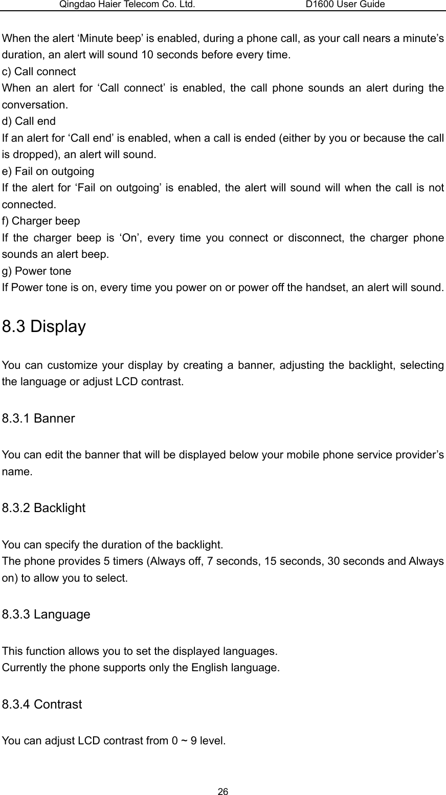 Qingdao Haier Telecom Co. Ltd.                       D1600 User Guide When the alert ‘Minute beep’ is enabled, during a phone call, as your call nears a minute’s duration, an alert will sound 10 seconds before every time. c) Call connect When an alert for ‘Call connect’ is enabled, the call phone sounds an alert during the conversation. d) Call end If an alert for ‘Call end’ is enabled, when a call is ended (either by you or because the call is dropped), an alert will sound. e) Fail on outgoing If the alert for ‘Fail on outgoing’ is enabled, the alert will sound will when the call is not connected. f) Charger beep If the charger beep is ‘On’, every time you connect or disconnect, the charger phone sounds an alert beep. g) Power tone If Power tone is on, every time you power on or power off the handset, an alert will sound. 8.3 Display You can customize your display by creating a banner, adjusting the backlight, selecting the language or adjust LCD contrast. 8.3.1 Banner You can edit the banner that will be displayed below your mobile phone service provider’s name. 8.3.2 Backlight You can specify the duration of the backlight. The phone provides 5 timers (Always off, 7 seconds, 15 seconds, 30 seconds and Always on) to allow you to select. 8.3.3 Language This function allows you to set the displayed languages. Currently the phone supports only the English language. 8.3.4 Contrast You can adjust LCD contrast from 0 ~ 9 level. 26 