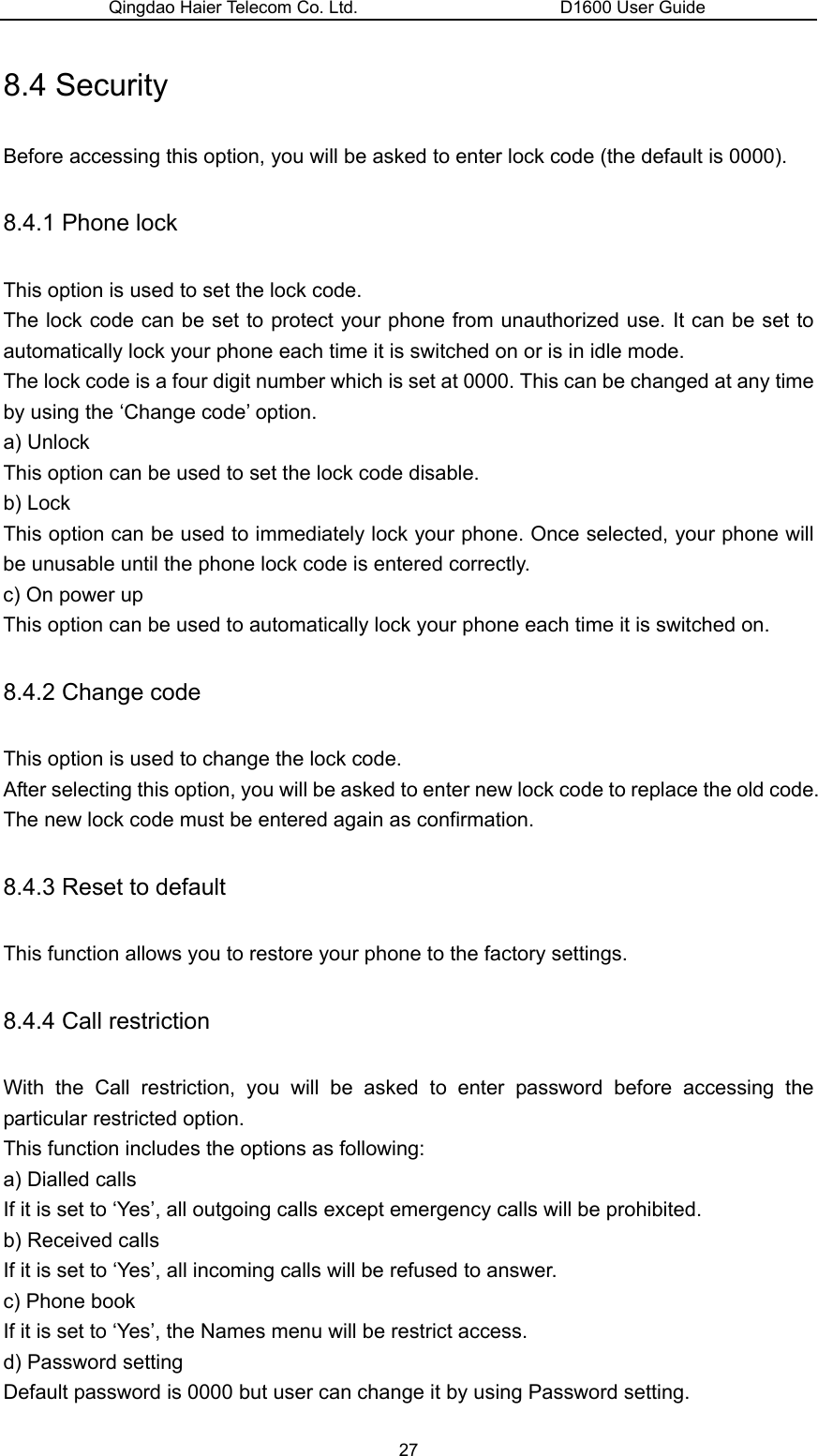 Qingdao Haier Telecom Co. Ltd.                       D1600 User Guide 8.4 Security Before accessing this option, you will be asked to enter lock code (the default is 0000). 8.4.1 Phone lock This option is used to set the lock code. The lock code can be set to protect your phone from unauthorized use. It can be set to automatically lock your phone each time it is switched on or is in idle mode. The lock code is a four digit number which is set at 0000. This can be changed at any time by using the ‘Change code’ option. a) Unlock This option can be used to set the lock code disable. b) Lock This option can be used to immediately lock your phone. Once selected, your phone will be unusable until the phone lock code is entered correctly. c) On power up This option can be used to automatically lock your phone each time it is switched on. 8.4.2 Change code This option is used to change the lock code. After selecting this option, you will be asked to enter new lock code to replace the old code. The new lock code must be entered again as confirmation. 8.4.3 Reset to default This function allows you to restore your phone to the factory settings. 8.4.4 Call restriction With the Call restriction, you will be asked to enter password before accessing the particular restricted option. This function includes the options as following: a) Dialled calls If it is set to ‘Yes’, all outgoing calls except emergency calls will be prohibited. b) Received calls If it is set to ‘Yes’, all incoming calls will be refused to answer. c) Phone book If it is set to ‘Yes’, the Names menu will be restrict access. d) Password setting Default password is 0000 but user can change it by using Password setting.   27 