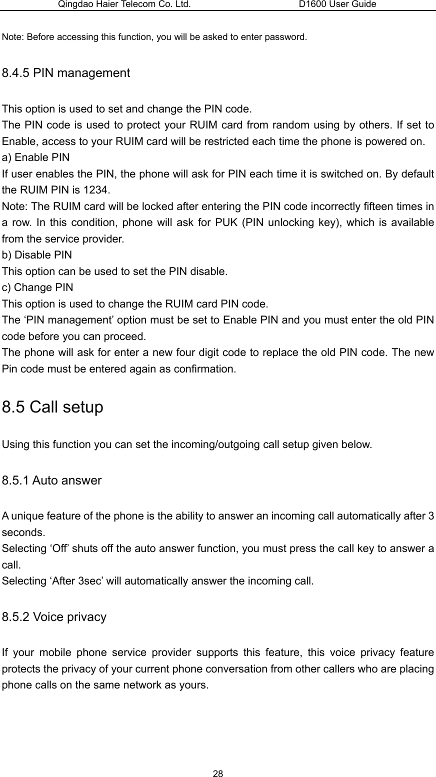 Qingdao Haier Telecom Co. Ltd.                       D1600 User Guide Note: Before accessing this function, you will be asked to enter password. 8.4.5 PIN management This option is used to set and change the PIN code. The PIN code is used to protect your RUIM card from random using by others. If set to Enable, access to your RUIM card will be restricted each time the phone is powered on. a) Enable PIN If user enables the PIN, the phone will ask for PIN each time it is switched on. By default the RUIM PIN is 1234. Note: The RUIM card will be locked after entering the PIN code incorrectly fifteen times in a row. In this condition, phone will ask for PUK (PIN unlocking key), which is available from the service provider. b) Disable PIN This option can be used to set the PIN disable. c) Change PIN This option is used to change the RUIM card PIN code. The ‘PIN management’ option must be set to Enable PIN and you must enter the old PIN code before you can proceed. The phone will ask for enter a new four digit code to replace the old PIN code. The new Pin code must be entered again as confirmation. 8.5 Call setup Using this function you can set the incoming/outgoing call setup given below. 8.5.1 Auto answer A unique feature of the phone is the ability to answer an incoming call automatically after 3 seconds.  Selecting ‘Off’ shuts off the auto answer function, you must press the call key to answer a call. Selecting ‘After 3sec’ will automatically answer the incoming call. 8.5.2 Voice privacy If your mobile phone service provider supports this feature, this voice privacy feature protects the privacy of your current phone conversation from other callers who are placing phone calls on the same network as yours. 28 