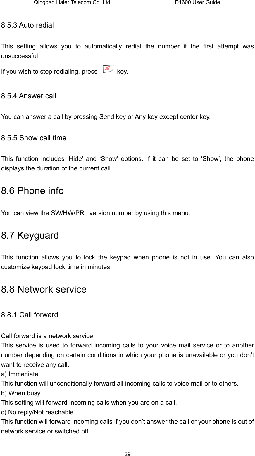 Qingdao Haier Telecom Co. Ltd.                       D1600 User Guide 8.5.3 Auto redial This setting allows you to automatically redial the number if the first attempt was unsuccessful.  If you wish to stop redialing, press   key. 8.5.4 Answer call You can answer a call by pressing Send key or Any key except center key. 8.5.5 Show call time This function includes ‘Hide’ and ‘Show’ options. If it can be set to ‘Show’, the phone displays the duration of the current call. 8.6 Phone info You can view the SW/HW/PRL version number by using this menu. 8.7 Keyguard This function allows you to lock the keypad when phone is not in use. You can also customize keypad lock time in minutes. 8.8 Network service 8.8.1 Call forward Call forward is a network service. This service is used to forward incoming calls to your voice mail service or to another number depending on certain conditions in which your phone is unavailable or you don’t want to receive any call. a) Immediate This function will unconditionally forward all incoming calls to voice mail or to others. b) When busy This setting will forward incoming calls when you are on a call. c) No reply/Not reachable This function will forward incoming calls if you don’t answer the call or your phone is out of network service or switched off. 29 