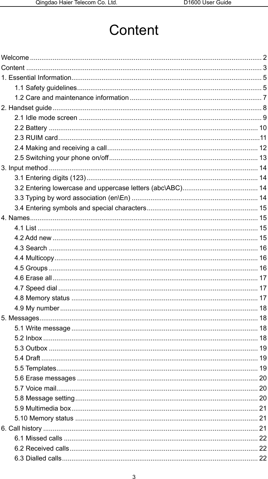 Qingdao Haier Telecom Co. Ltd.                       D1600 User Guide Content Welcome ........................................................................................................................... 2 Content ............................................................................................................................. 3 1. Essential Information..................................................................................................... 5 1.1 Safety guidelines.................................................................................................. 5 1.2 Care and maintenance information ...................................................................... 7 2. Handset guide............................................................................................................... 8 2.1 Idle mode screen ................................................................................................. 9 2.2 Battery ............................................................................................................... 10 2.3 RUIM card...........................................................................................................11 2.4 Making and receiving a call................................................................................ 12 2.5 Switching your phone on/off............................................................................... 13 3. Input method ............................................................................................................... 14 3.1 Entering digits (123)........................................................................................... 14 3.2 Entering lowercase and uppercase letters (abc\ABC)........................................ 14 3.3 Typing by word association (en\En) ................................................................... 14 3.4 Entering symbols and special characters........................................................... 15 4. Names......................................................................................................................... 15 4.1 List ..................................................................................................................... 15 4.2 Add new ............................................................................................................. 15 4.3 Search ............................................................................................................... 16 4.4 Multicopy............................................................................................................ 16 4.5 Groups ............................................................................................................... 16 4.6 Erase all............................................................................................................. 17 4.7 Speed dial .......................................................................................................... 17 4.8 Memory status ................................................................................................... 17 4.9 My number ......................................................................................................... 18 5. Messages.................................................................................................................... 18 5.1 Write message ................................................................................................... 18 5.2 Inbox .................................................................................................................. 18 5.3 Outbox ............................................................................................................... 19 5.4 Draft ................................................................................................................... 19 5.5 Templates........................................................................................................... 19 5.6 Erase messages ................................................................................................ 20 5.7 Voice mail........................................................................................................... 20 5.8 Message setting................................................................................................. 20 5.9 Multimedia box................................................................................................... 21 5.10 Memory status ................................................................................................. 21 6. Call history .................................................................................................................. 21 6.1 Missed calls ....................................................................................................... 22 6.2 Received calls.................................................................................................... 22 6.3 Dialled calls........................................................................................................ 22 3 