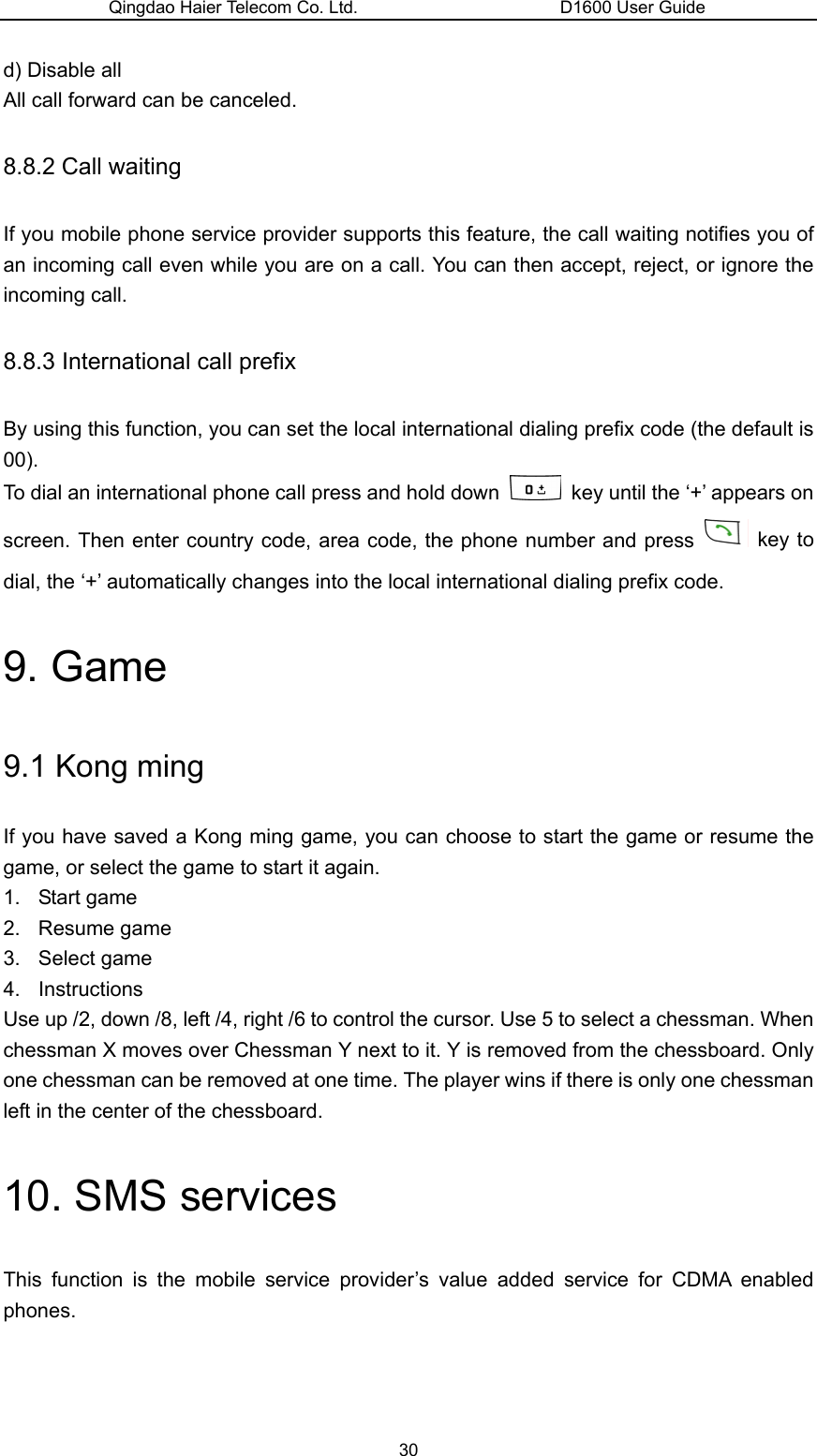 Qingdao Haier Telecom Co. Ltd.                       D1600 User Guide d) Disable all All call forward can be canceled. 8.8.2 Call waiting If you mobile phone service provider supports this feature, the call waiting notifies you of an incoming call even while you are on a call. You can then accept, reject, or ignore the incoming call. 8.8.3 International call prefix By using this function, you can set the local international dialing prefix code (the default is 00). To dial an international phone call press and hold down    key until the ‘+’ appears on screen. Then enter country code, area code, the phone number and press   key to dial, the ‘+’ automatically changes into the local international dialing prefix code. 9. Game 9.1 Kong ming If you have saved a Kong ming game, you can choose to start the game or resume the game, or select the game to start it again. 1. Start game 2. Resume game 3. Select game 4. Instructions Use up /2, down /8, left /4, right /6 to control the cursor. Use 5 to select a chessman. When chessman X moves over Chessman Y next to it. Y is removed from the chessboard. Only one chessman can be removed at one time. The player wins if there is only one chessman left in the center of the chessboard. 10. SMS services This function is the mobile service provider’s value added service for CDMA enabled phones. 30 