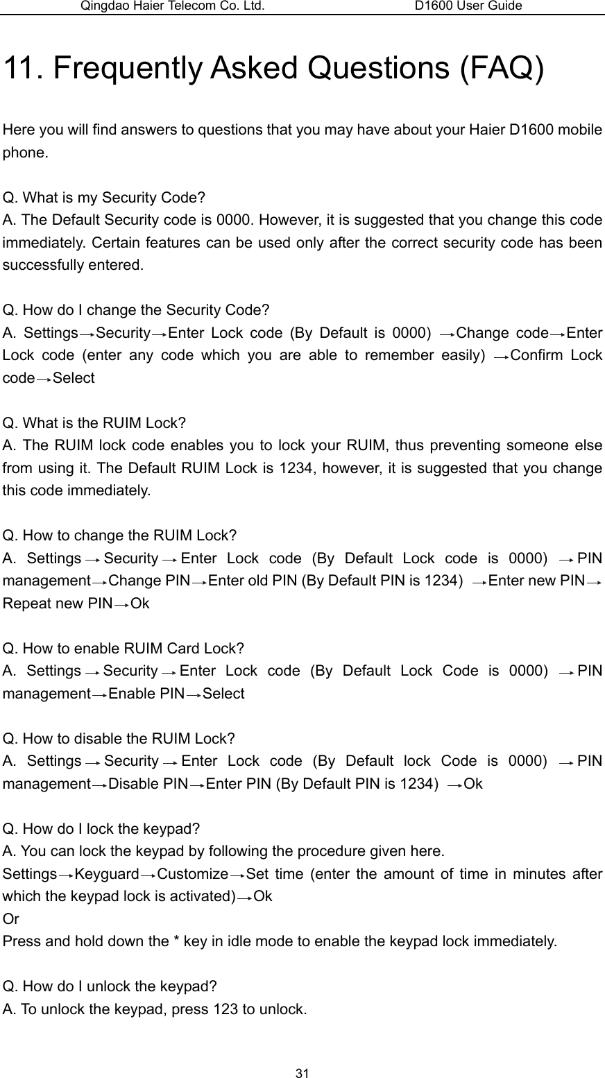 Qingdao Haier Telecom Co. Ltd.                       D1600 User Guide 11. Frequently Asked Questions (FAQ) Here you will find answers to questions that you may have about your Haier D1600 mobile phone.   Q. What is my Security Code? A. The Default Security code is 0000. However, it is suggested that you change this code immediately. Certain features can be used only after the correct security code has been successfully entered.  Q. How do I change the Security Code? A. Settings Security Enter Lock code (By Default is 0000)  Change code Enter Lock code (enter any code which you are able to remember easily)  Confirm Lock code Select  Q. What is the RUIM Lock? A. The RUIM lock code enables you to lock your RUIM, thus preventing someone else from using it. The Default RUIM Lock is 1234, however, it is suggested that you change this code immediately.  Q. How to change the RUIM Lock? A. Settings Security Enter Lock code (By Default Lock code is 0000)  PIN management Change PIN Enter old PIN (By Default PIN is 1234)  Enter new PIN  Repeat new PIN Ok   Q. How to enable RUIM Card Lock? A. Settings Security Enter Lock code (By Default Lock Code is 0000)  PIN management Enable PIN Select  Q. How to disable the RUIM Lock? A. Settings Security Enter Lock code (By Default lock Code is 0000)  PIN management Disable PIN Enter PIN (By Default PIN is 1234)  Ok  Q. How do I lock the keypad? A. You can lock the keypad by following the procedure given here. Settings Keyguard Customize Set time (enter the amount of time in minutes after which the keypad lock is activated) Ok Or Press and hold down the * key in idle mode to enable the keypad lock immediately.  Q. How do I unlock the keypad? A. To unlock the keypad, press 123 to unlock.  31 