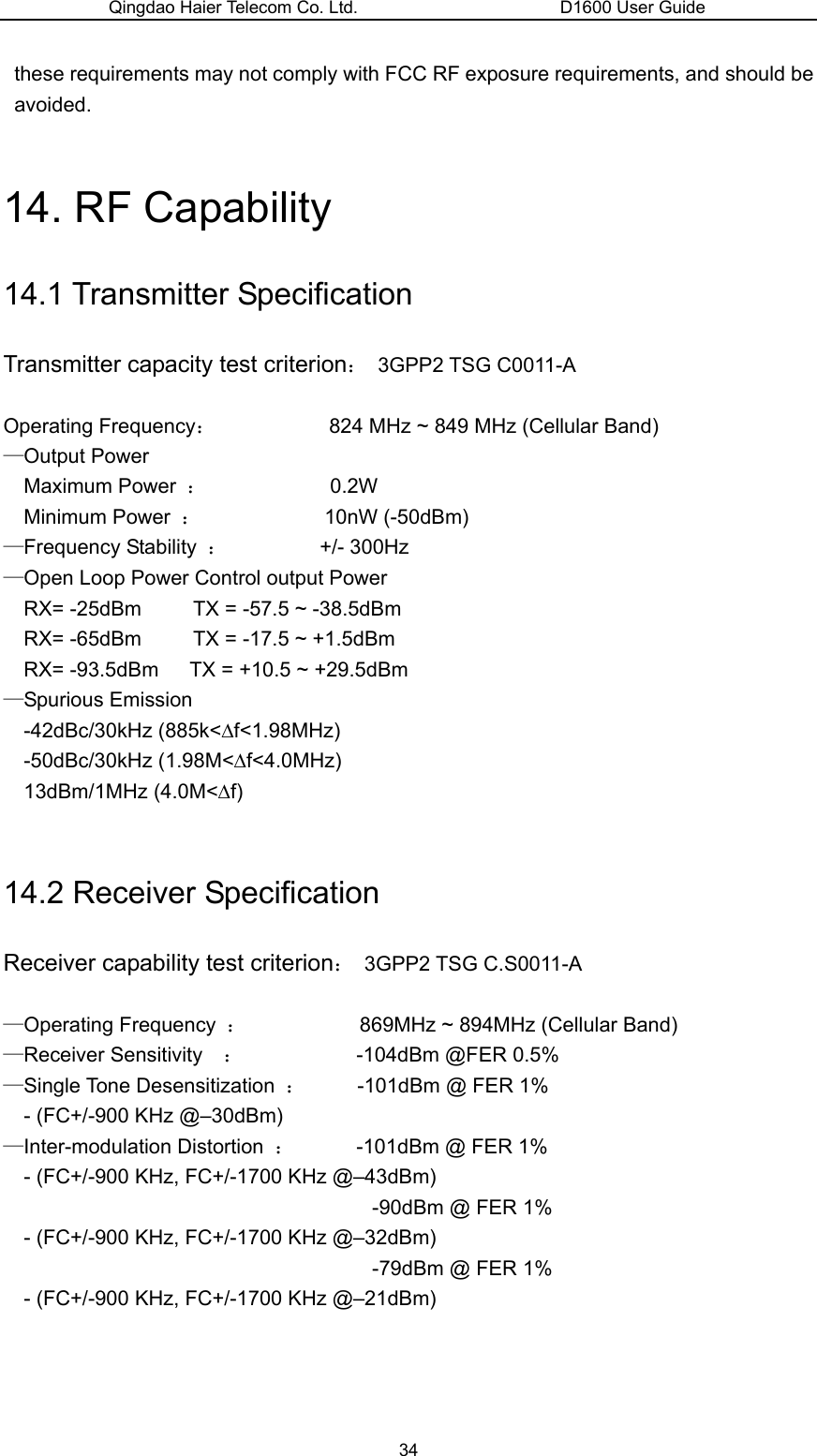 Qingdao Haier Telecom Co. Ltd.                       D1600 User Guide these requirements may not comply with FCC RF exposure requirements, and should be avoided.   14. RF Capability 14.1 Transmitter Specification Transmitter capacity test criterion： 3GPP2 TSG C0011-A  Operating Frequency：           824 MHz ~ 849 MHz (Cellular Band) —Output Power     Maximum Power  ：            0.2W Minimum Power  ：            10nW (-50dBm) —Frequency Stability  ：         +/- 300Hz —Open Loop Power Control output Power   RX= -25dBm          TX = -57.5 ~ -38.5dBm RX= -65dBm          TX = -17.5 ~ +1.5dBm RX= -93.5dBm      TX = +10.5 ~ +29.5dBm —Spurious Emission -42dBc/30kHz (885k&lt;∆f&lt;1.98MHz) -50dBc/30kHz (1.98M&lt;∆f&lt;4.0MHz) 13dBm/1MHz (4.0M&lt;∆f)  14.2 Receiver Specification Receiver capability test criterion： 3GPP2 TSG C.S0011-A  —Operating Frequency  ：           869MHz ~ 894MHz (Cellular Band)  —Receiver Sensitivity    ：           -104dBm @FER 0.5% —Single Tone Desensitization  ：     -101dBm @ FER 1% - (FC+/-900 KHz @–30dBm) —Inter-modulation Distortion  ：      -101dBm @ FER 1% - (FC+/-900 KHz, FC+/-1700 KHz @–43dBm) -90dBm @ FER 1% - (FC+/-900 KHz, FC+/-1700 KHz @–32dBm) -79dBm @ FER 1% - (FC+/-900 KHz, FC+/-1700 KHz @–21dBm)    34 