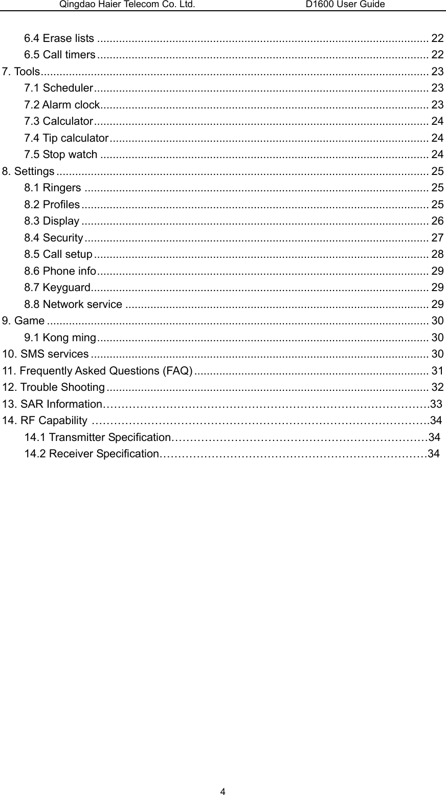 Qingdao Haier Telecom Co. Ltd.                       D1600 User Guide 6.4 Erase lists .......................................................................................................... 22 6.5 Call timers .......................................................................................................... 22 7. Tools............................................................................................................................ 23 7.1 Scheduler........................................................................................................... 23 7.2 Alarm clock......................................................................................................... 23 7.3 Calculator........................................................................................................... 24 7.4 Tip calculator...................................................................................................... 24 7.5 Stop watch ......................................................................................................... 24 8. Settings ....................................................................................................................... 25 8.1 Ringers .............................................................................................................. 25 8.2 Profiles............................................................................................................... 25 8.3 Display ............................................................................................................... 26 8.4 Security.............................................................................................................. 27 8.5 Call setup........................................................................................................... 28 8.6 Phone info.......................................................................................................... 29 8.7 Keyguard............................................................................................................ 29 8.8 Network service ................................................................................................. 29 9. Game .......................................................................................................................... 30 9.1 Kong ming.......................................................................................................... 30 10. SMS services ............................................................................................................ 30 11. Frequently Asked Questions (FAQ) ........................................................................... 31 12. Trouble Shooting ....................................................................................................... 32 13. SAR Information…………………………………………………………………………….33 14. RF Capability ……………………………………………………………………………….34 14.1 Transmitter Specification……………………………………………………………34 14.2 Receiver Specification………………………………………………………………34                 4 