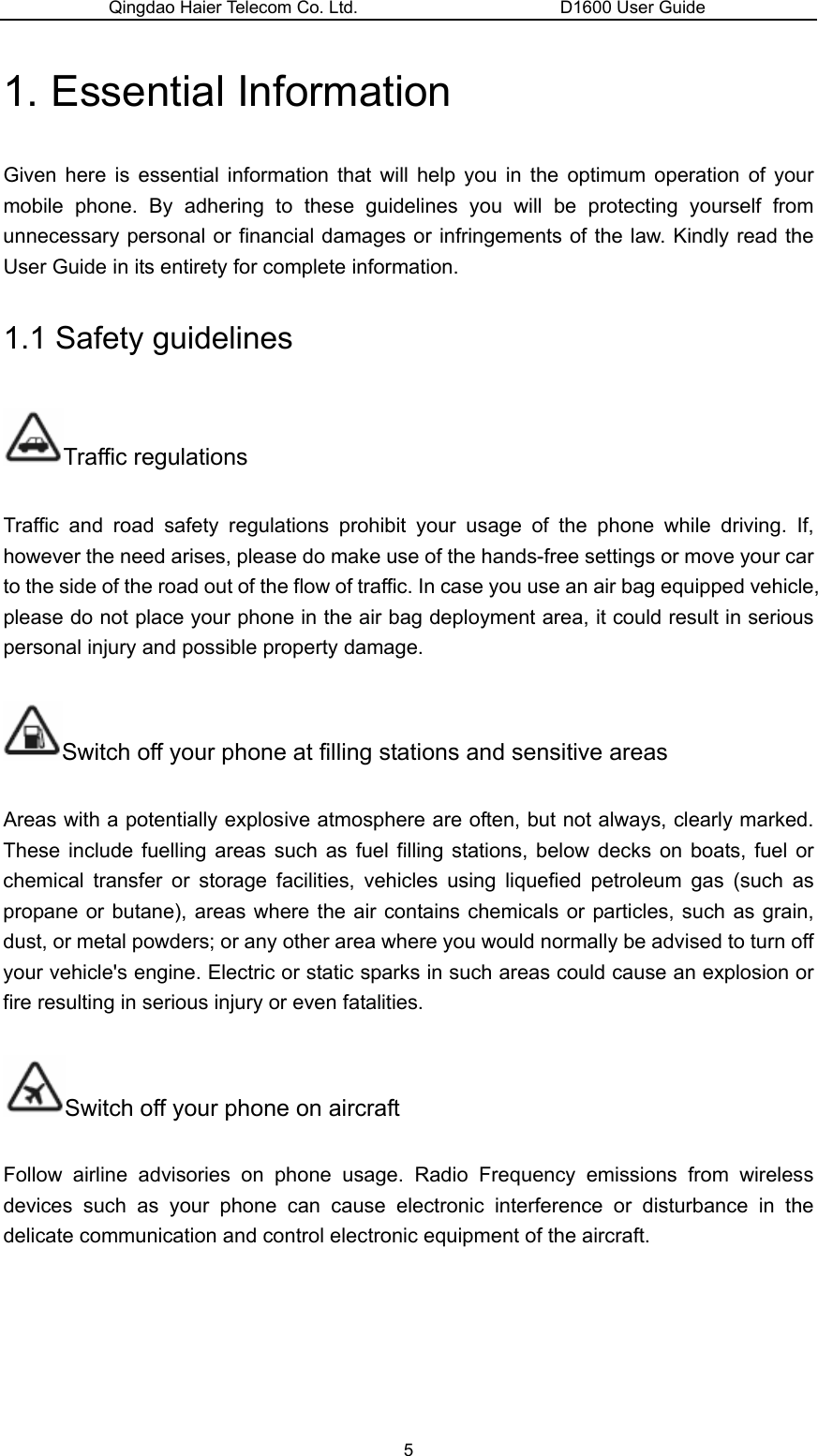 Qingdao Haier Telecom Co. Ltd.                       D1600 User Guide 1. Essential Information   Given here is essential information that will help you in the optimum operation of your mobile phone. By adhering to these guidelines you will be protecting yourself from unnecessary personal or financial damages or infringements of the law. Kindly read the User Guide in its entirety for complete information. 1.1 Safety guidelines Traffic regulations Traffic and road safety regulations prohibit your usage of the phone while driving. If, however the need arises, please do make use of the hands-free settings or move your car to the side of the road out of the flow of traffic. In case you use an air bag equipped vehicle, please do not place your phone in the air bag deployment area, it could result in serious personal injury and possible property damage. Switch off your phone at filling stations and sensitive areas Areas with a potentially explosive atmosphere are often, but not always, clearly marked. These include fuelling areas such as fuel filling stations, below decks on boats, fuel or chemical transfer or storage facilities, vehicles using liquefied petroleum gas (such as propane or butane), areas where the air contains chemicals or particles, such as grain, dust, or metal powders; or any other area where you would normally be advised to turn off your vehicle&apos;s engine. Electric or static sparks in such areas could cause an explosion or fire resulting in serious injury or even fatalities. Switch off your phone on aircraft Follow airline advisories on phone usage. Radio Frequency emissions from wireless devices such as your phone can cause electronic interference or disturbance in the delicate communication and control electronic equipment of the aircraft. 5 