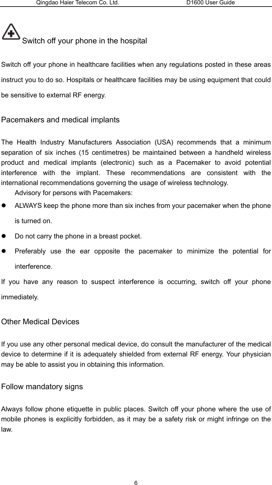 Qingdao Haier Telecom Co. Ltd.                       D1600 User Guide Switch off your phone in the hospital   Switch off your phone in healthcare facilities when any regulations posted in these areas instruct you to do so. Hospitals or healthcare facilities may be using equipment that could be sensitive to external RF energy. Pacemakers and medical implants The Health Industry Manufacturers Association (USA) recommends that a minimum separation of six inches (15 centimetres) be maintained between a handheld wireless product and medical implants (electronic) such as a Pacemaker to avoid potential interference with the implant. These recommendations are consistent with the international recommendations governing the usage of wireless technology. Advisory for persons with Pacemakers:   z  ALWAYS keep the phone more than six inches from your pacemaker when the phone is turned on. z  Do not carry the phone in a breast pocket. z  Preferably use the ear opposite the pacemaker to minimize the potential for interference. If you have any reason to suspect interference is occurring, switch off your phone immediately. Other Medical Devices If you use any other personal medical device, do consult the manufacturer of the medical device to determine if it is adequately shielded from external RF energy. Your physician may be able to assist you in obtaining this information.   Follow mandatory signs Always follow phone etiquette in public places. Switch off your phone where the use of mobile phones is explicitly forbidden, as it may be a safety risk or might infringe on the law. 6 