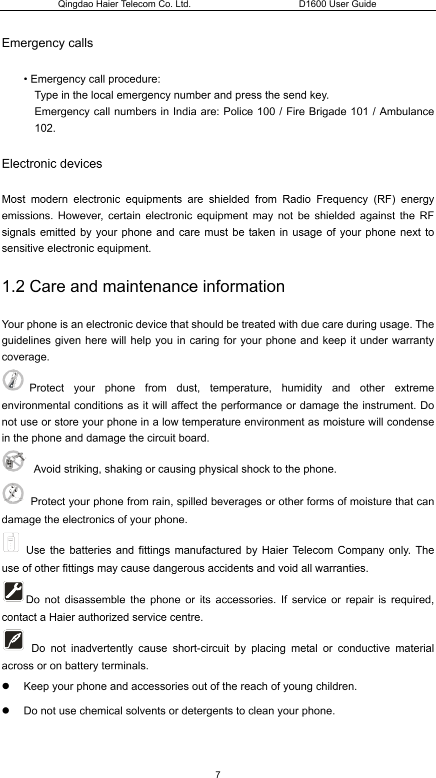 Qingdao Haier Telecom Co. Ltd.                       D1600 User Guide Emergency calls • Emergency call procedure: Type in the local emergency number and press the send key. Emergency call numbers in India are: Police 100 / Fire Brigade 101 / Ambulance 102. Electronic devices Most modern electronic equipments are shielded from Radio Frequency (RF) energy emissions. However, certain electronic equipment may not be shielded against the RF signals emitted by your phone and care must be taken in usage of your phone next to sensitive electronic equipment. 1.2 Care and maintenance information   Your phone is an electronic device that should be treated with due care during usage. The guidelines given here will help you in caring for your phone and keep it under warranty coverage. Protect your phone from dust, temperature, humidity and other extreme environmental conditions as it will affect the performance or damage the instrument. Do not use or store your phone in a low temperature environment as moisture will condense in the phone and damage the circuit board.   Avoid striking, shaking or causing physical shock to the phone.     Protect your phone from rain, spilled beverages or other forms of moisture that can damage the electronics of your phone.  Use the batteries and fittings manufactured by Haier Telecom Company only. The use of other fittings may cause dangerous accidents and void all warranties. Do not disassemble the phone or its accessories. If service or repair is required, contact a Haier authorized service centre.    Do not inadvertently cause short-circuit by placing metal or conductive material across or on battery terminals. z  Keep your phone and accessories out of the reach of young children. z  Do not use chemical solvents or detergents to clean your phone.   7 