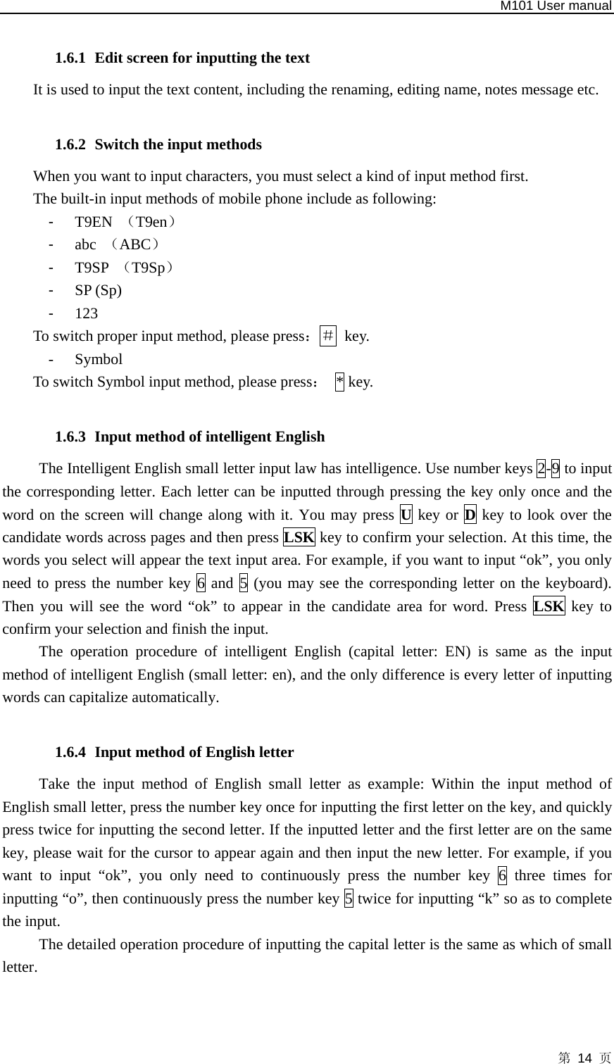   M101 User manual 第 14 页  1.6.1 Edit screen for inputting the text It is used to input the text content, including the renaming, editing name, notes message etc.  1.6.2 Switch the input methods When you want to input characters, you must select a kind of input method first.   The built-in input methods of mobile phone include as following: -  T9EN  （T9en） -  abc  （ABC） -  T9SP  （T9Sp） -  SP (Sp) -  123 To switch proper input method, please press：＃ key.  - Symbol To switch Symbol input method, please press： * key.  1.6.3 Input method of intelligent English The Intelligent English small letter input law has intelligence. Use number keys 2-9 to input the corresponding letter. Each letter can be inputted through pressing the key only once and the word on the screen will change along with it. You may press U key or D key to look over the candidate words across pages and then press LSK key to confirm your selection. At this time, the words you select will appear the text input area. For example, if you want to input “ok”, you only need to press the number key 6 and 5 (you may see the corresponding letter on the keyboard). Then you will see the word “ok” to appear in the candidate area for word. Press LSK  key to confirm your selection and finish the input.   The operation procedure of intelligent English (capital letter: EN) is same as the input method of intelligent English (small letter: en), and the only difference is every letter of inputting words can capitalize automatically.  1.6.4 Input method of English letter   Take the input method of English small letter as example: Within the input method of English small letter, press the number key once for inputting the first letter on the key, and quickly press twice for inputting the second letter. If the inputted letter and the first letter are on the same key, please wait for the cursor to appear again and then input the new letter. For example, if you want to input “ok”, you only need to continuously press the number key 6 three times for inputting “o”, then continuously press the number key 5 twice for inputting “k” so as to complete the input. The detailed operation procedure of inputting the capital letter is the same as which of small letter.   