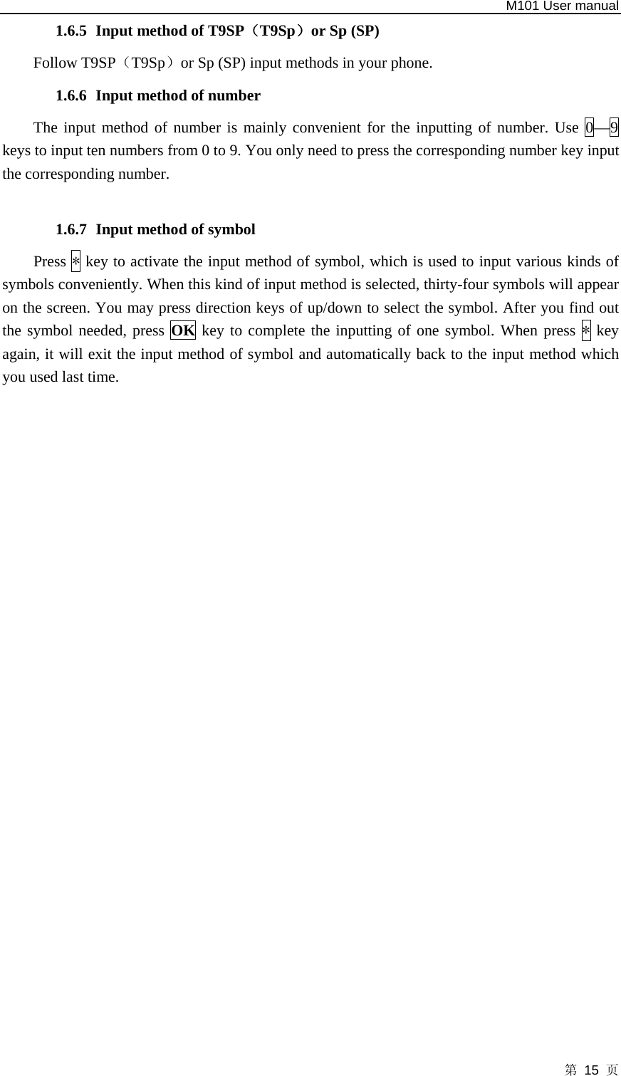   M101 User manual 第 15 页 1.6.5 Input method of T9SP（T9Sp）or Sp (SP) Follow T9SP（T9Sp）or Sp (SP) input methods in your phone. 1.6.6 Input method of number The input method of number is mainly convenient for the inputting of number. Use 0—9 keys to input ten numbers from 0 to 9. You only need to press the corresponding number key input the corresponding number.  1.6.7 Input method of symbol Press * key to activate the input method of symbol, which is used to input various kinds of symbols conveniently. When this kind of input method is selected, thirty-four symbols will appear on the screen. You may press direction keys of up/down to select the symbol. After you find out the symbol needed, press OK key to complete the inputting of one symbol. When press * key again, it will exit the input method of symbol and automatically back to the input method which you used last time.                             