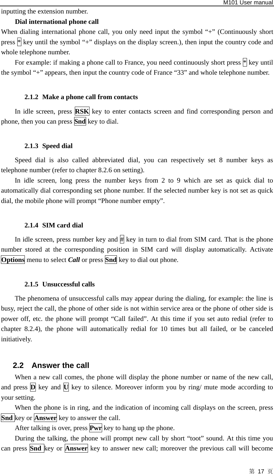   M101 User manual 第 17 页 inputting the extension number. Dial international phone call   When dialing international phone call, you only need input the symbol “+” (Continuously short press * key until the symbol “+” displays on the display screen.), then input the country code and whole telephone number. For example: if making a phone call to France, you need continuously short press * key until the symbol “+” appears, then input the country code of France “33” and whole telephone number.  2.1.2 Make a phone call from contacts In idle screen, press RSK key to enter contacts screen and find corresponding person and phone, then you can press Snd key to dial.  2.1.3 Speed dial Speed dial is also called abbreviated dial, you can respectively set 8 number keys as telephone number (refer to chapter 8.2.6 on setting).   In idle screen, long press the number keys from 2 to 9 which are set as quick dial to automatically dial corresponding set phone number. If the selected number key is not set as quick dial, the mobile phone will prompt “Phone number empty”.  2.1.4 SIM card dial In idle screen, press number key and # key in turn to dial from SIM card. That is the phone number stored at the corresponding position in SIM card will display automatically. Activate Options menu to select Call or press Snd key to dial out phone.  2.1.5 Unsuccessful calls The phenomena of unsuccessful calls may appear during the dialing, for example: the line is busy, reject the call, the phone of other side is not within service area or the phone of other side is power off, etc. the phone will prompt “Call failed”. At this time if you set auto redial (refer to chapter 8.2.4), the phone will automatically redial for 10 times but all failed, or be canceled initiatively.  2.2  Answer the call When a new call comes, the phone will display the phone number or name of the new call, and press D key and U key to silence. Moreover inform you by ring/ mute mode according to your setting.   When the phone is in ring, and the indication of incoming call displays on the screen, press Snd key or Answer key to answer the call.   After talking is over, press Pwr key to hang up the phone.   During the talking, the phone will prompt new call by short “toot” sound. At this time you can press Snd key or Answer key to answer new call; moreover the previous call will become 