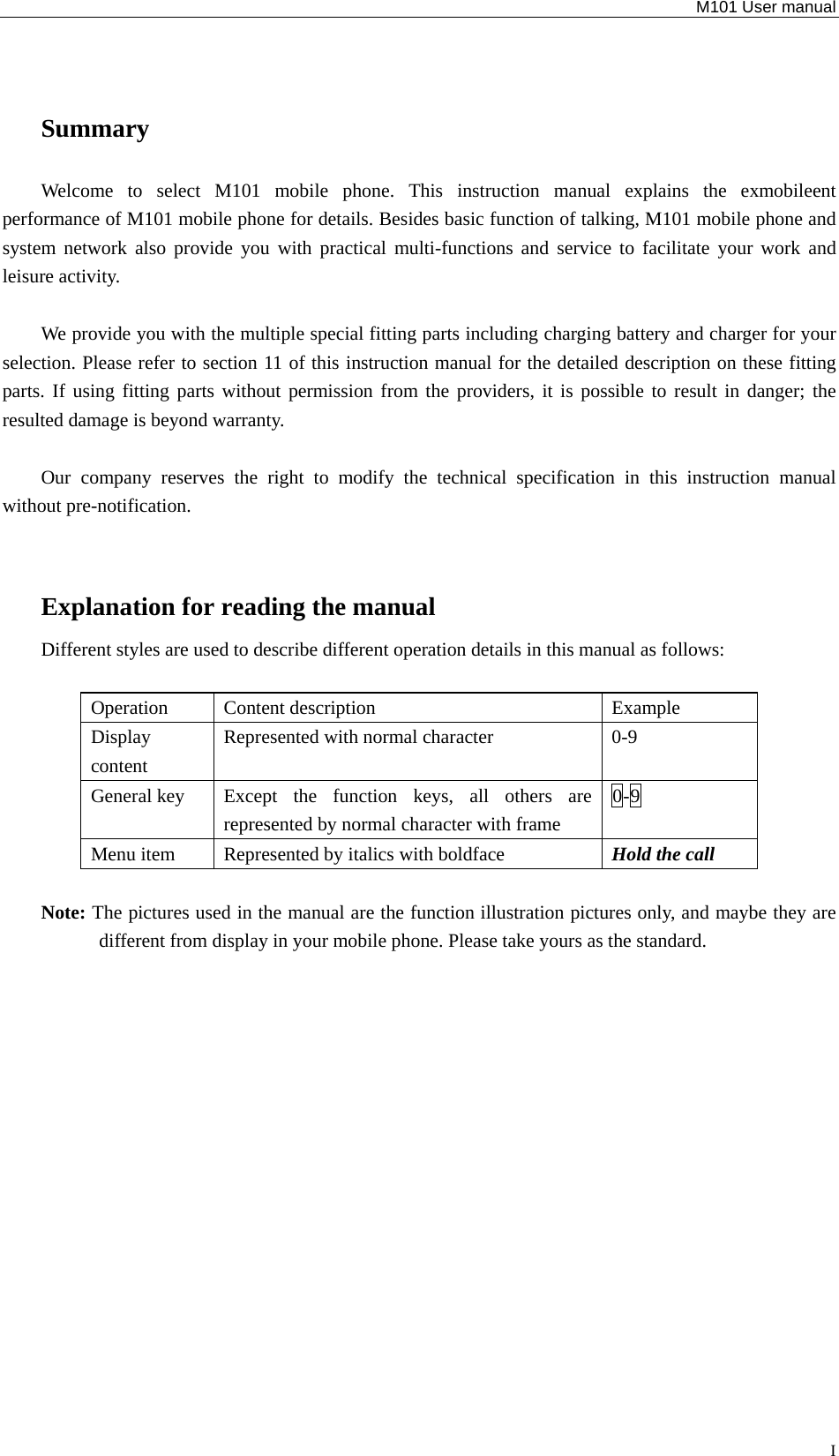   M101 User manual  ISummary Welcome to select M101 mobile phone. This instruction manual explains the exmobileent performance of M101 mobile phone for details. Besides basic function of talking, M101 mobile phone and system network also provide you with practical multi-functions and service to facilitate your work and leisure activity.    We provide you with the multiple special fitting parts including charging battery and charger for your selection. Please refer to section 11 of this instruction manual for the detailed description on these fitting parts. If using fitting parts without permission from the providers, it is possible to result in danger; the resulted damage is beyond warranty.    Our company reserves the right to modify the technical specification in this instruction manual without pre-notification.  Explanation for reading the manual Different styles are used to describe different operation details in this manual as follows:  Operation Content description  Example Display content Represented with normal character  0-9 General key  Except the function keys, all others are represented by normal character with frame   0-9 Menu item  Represented by italics with boldface  Hold the call  Note: The pictures used in the manual are the function illustration pictures only, and maybe they are different from display in your mobile phone. Please take yours as the standard.    