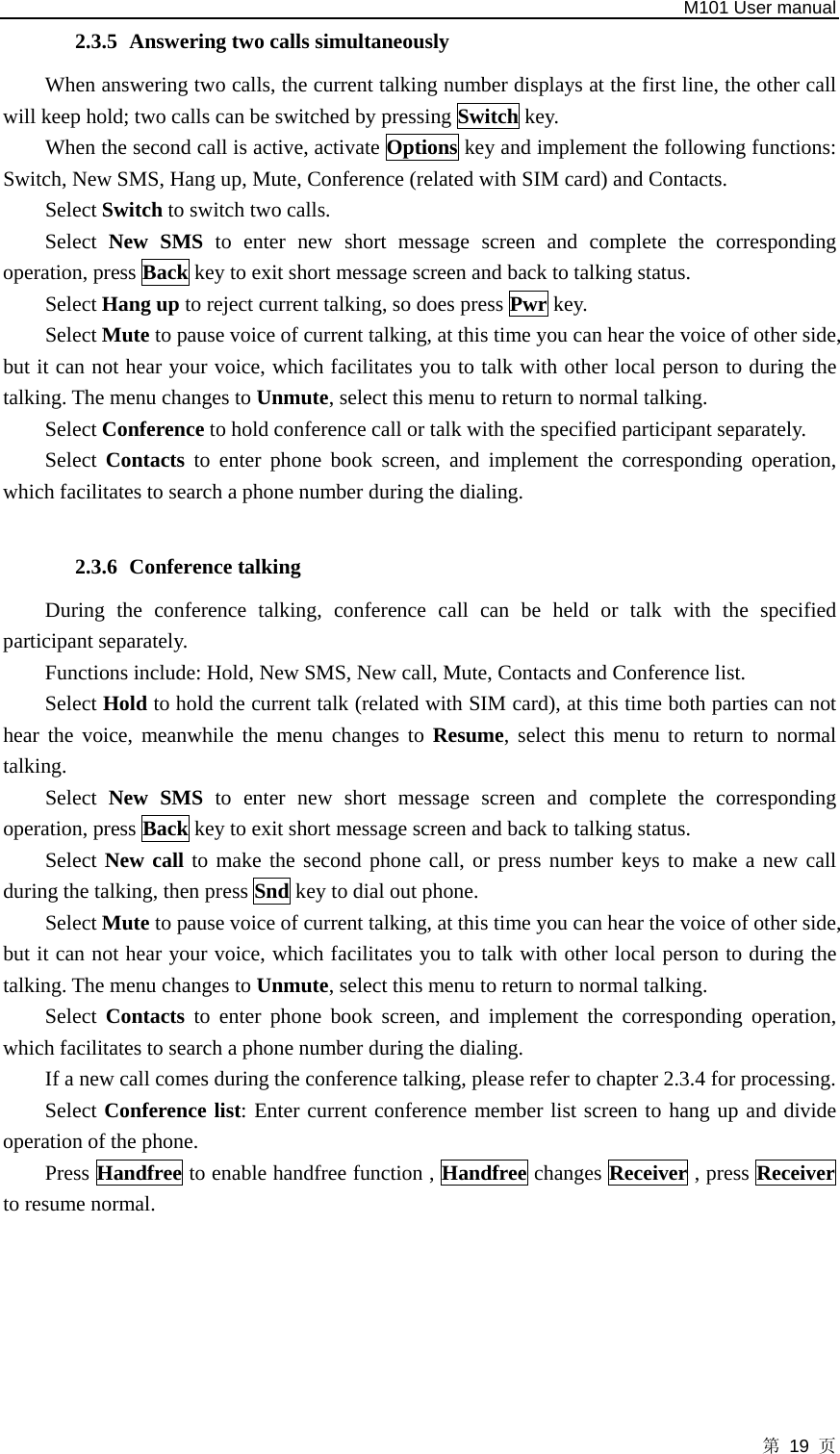   M101 User manual 第 19 页 2.3.5 Answering two calls simultaneously When answering two calls, the current talking number displays at the first line, the other call will keep hold; two calls can be switched by pressing Switch key.   When the second call is active, activate Options key and implement the following functions: Switch, New SMS, Hang up, Mute, Conference (related with SIM card) and Contacts.   Select Switch to switch two calls.   Select New SMS to enter new short message screen and complete the corresponding operation, press Back key to exit short message screen and back to talking status. Select Hang up to reject current talking, so does press Pwr key. Select Mute to pause voice of current talking, at this time you can hear the voice of other side, but it can not hear your voice, which facilitates you to talk with other local person to during the talking. The menu changes to Unmute, select this menu to return to normal talking.   Select Conference to hold conference call or talk with the specified participant separately. Select  Contacts to enter phone book screen, and implement the corresponding operation, which facilitates to search a phone number during the dialing.  2.3.6 Conference talking During the conference talking, conference call can be held or talk with the specified participant separately. Functions include: Hold, New SMS, New call, Mute, Contacts and Conference list.   Select Hold to hold the current talk (related with SIM card), at this time both parties can not hear the voice, meanwhile the menu changes to Resume, select this menu to return to normal talking. Select  New SMS to enter new short message screen and complete the corresponding    operation, press Back key to exit short message screen and back to talking status. Select New call to make the second phone call, or press number keys to make a new call during the talking, then press Snd key to dial out phone. Select Mute to pause voice of current talking, at this time you can hear the voice of other side, but it can not hear your voice, which facilitates you to talk with other local person to during the talking. The menu changes to Unmute, select this menu to return to normal talking.   Select  Contacts to enter phone book screen, and implement the corresponding operation, which facilitates to search a phone number during the dialing. If a new call comes during the conference talking, please refer to chapter 2.3.4 for processing. Select Conference list: Enter current conference member list screen to hang up and divide operation of the phone. Press Handfree to enable handfree function , Handfree changes Receiver , press Receiver to resume normal.       