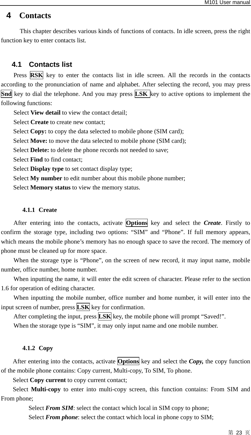   M101 User manual 第 23 页 4  Contacts This chapter describes various kinds of functions of contacts. In idle screen, press the right function key to enter contacts list.    4.1 Contacts list Press  RSK key to enter the contacts list in idle screen. All the records in the contacts according to the pronunciation of name and alphabet. After selecting the record, you may press Snd key to dial the telephone. And you may press LSK key to active options to implement the following functions: Select View detail to view the contact detail; Select Create to create new contact; Select Copy: to copy the data selected to mobile phone (SIM card); Select Move: to move the data selected to mobile phone (SIM card);   Select Delete: to delete the phone records not needed to save;   Select Find to find contact; Select Display type to set contact display type; Select My number to edit number about this mobile phone number; Select Memory status to view the memory status.  4.1.1 Create After entering into the contacts, activate Options key and select the Create. Firstly to confirm the storage type, including two options: “SIM” and “Phone”. If full memory appears, which means the mobile phone’s memory has no enough space to save the record. The memory of phone must be cleaned up for more space.   When the storage type is “Phone”, on the screen of new record, it may input name, mobile number, office number, home number. When inputting the name, it will enter the edit screen of character. Please refer to the section 1.6 for operation of editing character.   When inputting the mobile number, office number and home number, it will enter into the input screen of number, press LSK key for confirmation.   After completing the input, press LSK key, the mobile phone will prompt “Saved!”.   When the storage type is “SIM”, it may only input name and one mobile number.  4.1.2 Copy After entering into the contacts, activate Options key and select the Copy, the copy function of the mobile phone contains: Copy current, Multi-copy, To SIM, To phone.   Select Copy current to copy current contact;   Select  Multi-copy  to enter into multi-copy screen, this function contains: From SIM and From phone; Select From SIM: select the contact which local in SIM copy to phone; Select From phone: select the contact which local in phone copy to SIM; 