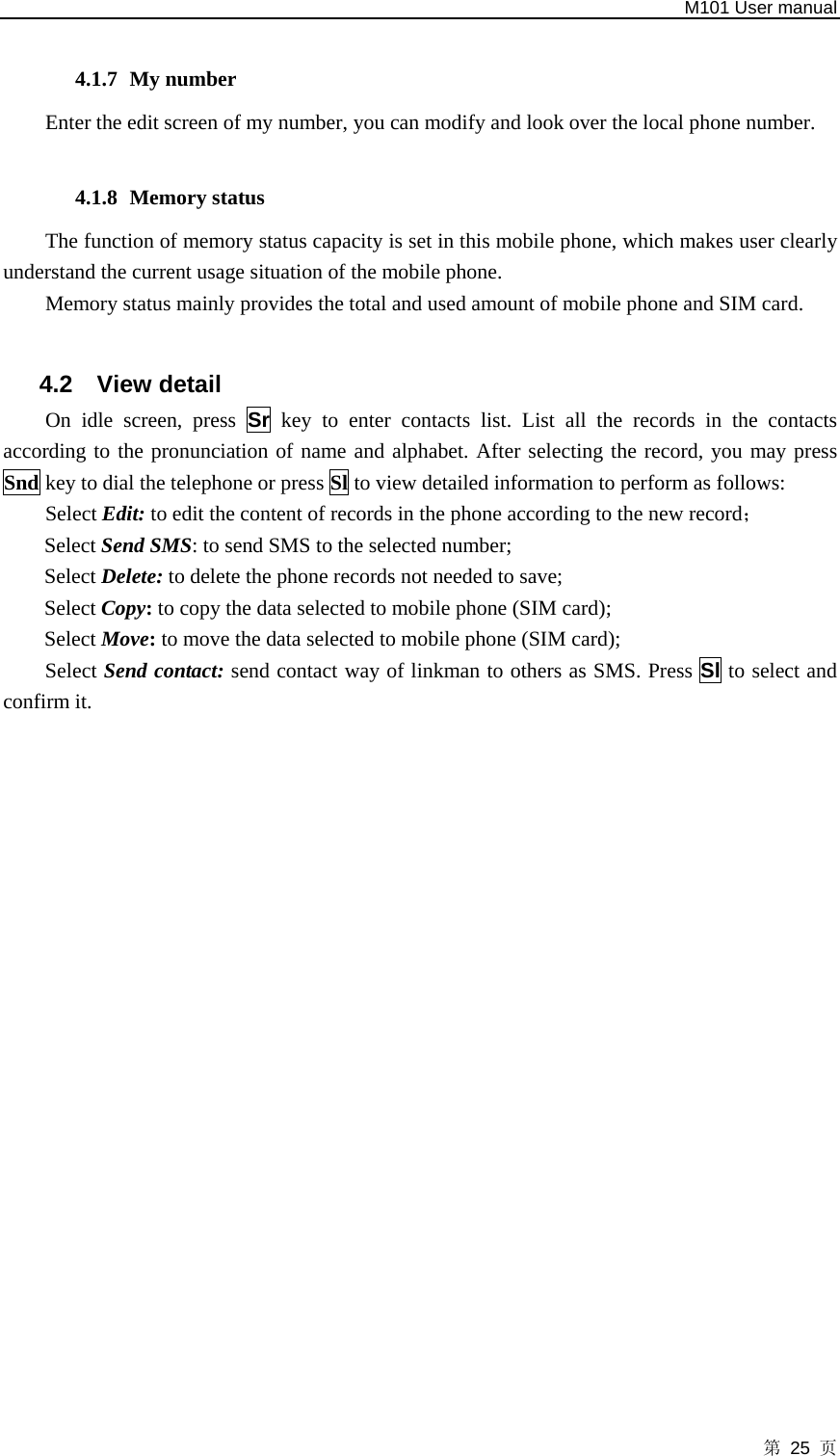   M101 User manual 第 25 页  4.1.7 My number Enter the edit screen of my number, you can modify and look over the local phone number.  4.1.8 Memory status The function of memory status capacity is set in this mobile phone, which makes user clearly understand the current usage situation of the mobile phone.   Memory status mainly provides the total and used amount of mobile phone and SIM card.  4.2 View detail On idle screen, press Sr key to enter contacts list. List all the records in the contacts according to the pronunciation of name and alphabet. After selecting the record, you may press Snd key to dial the telephone or press Sl to view detailed information to perform as follows: Select Edit: to edit the content of records in the phone according to the new record； Select Send SMS: to send SMS to the selected number;   Select Delete: to delete the phone records not needed to save; Select Copy: to copy the data selected to mobile phone (SIM card); Select Move: to move the data selected to mobile phone (SIM card); Select Send contact: send contact way of linkman to others as SMS. Press Sl to select and confirm it.  