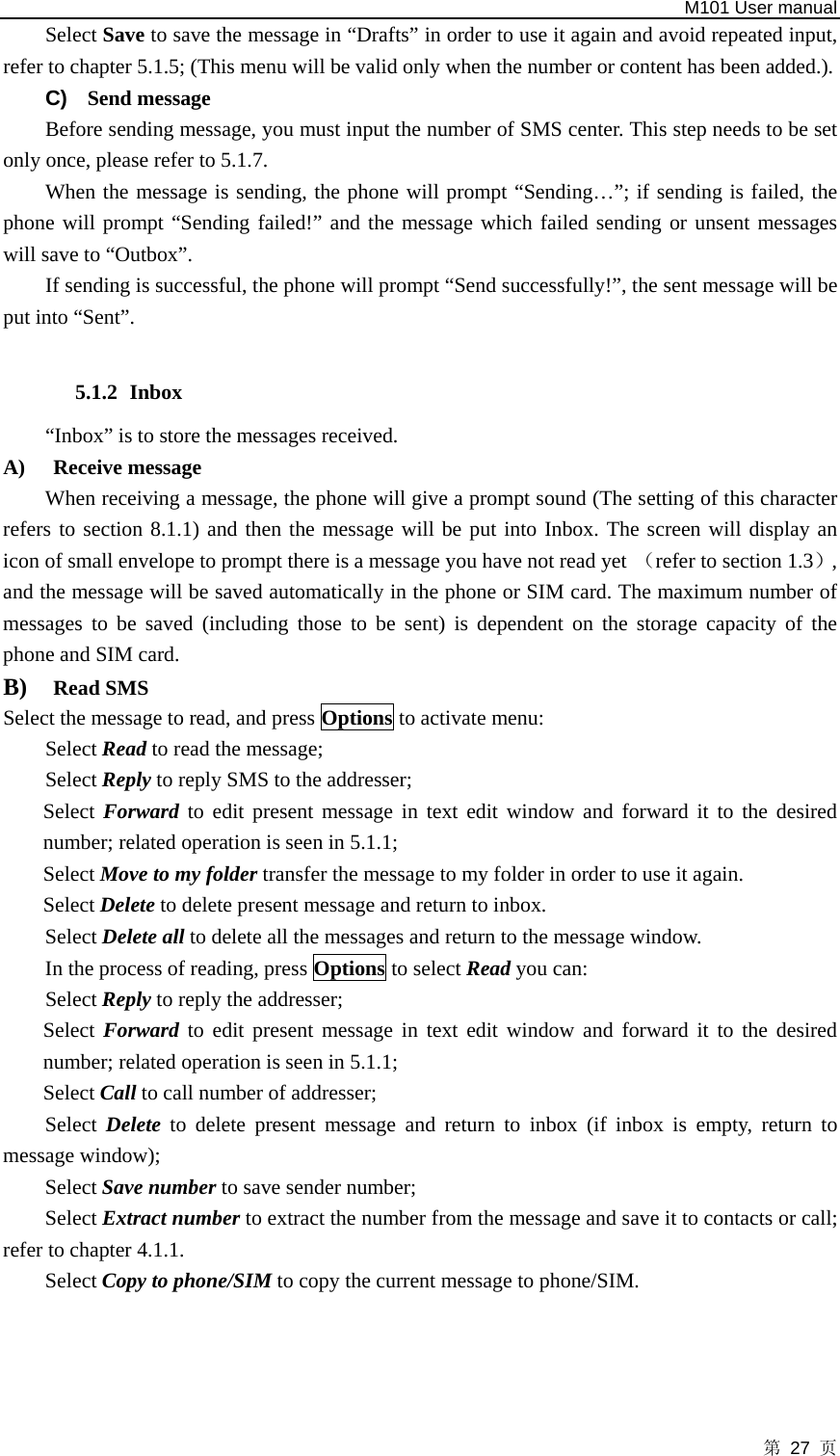   M101 User manual 第 27 页 Select Save to save the message in “Drafts” in order to use it again and avoid repeated input, refer to chapter 5.1.5; (This menu will be valid only when the number or content has been added.). C)  Send message Before sending message, you must input the number of SMS center. This step needs to be set only once, please refer to 5.1.7.   When the message is sending, the phone will prompt “Sending…”; if sending is failed, the phone will prompt “Sending failed!” and the message which failed sending or unsent messages will save to “Outbox”.   If sending is successful, the phone will prompt “Send successfully!”, the sent message will be put into “Sent”.  5.1.2 Inbox   “Inbox” is to store the messages received. A) Receive message When receiving a message, the phone will give a prompt sound (The setting of this character refers to section 8.1.1) and then the message will be put into Inbox. The screen will display an icon of small envelope to prompt there is a message you have not read yet （refer to section 1.3）, and the message will be saved automatically in the phone or SIM card. The maximum number of messages to be saved (including those to be sent) is dependent on the storage capacity of the phone and SIM card.   B) Read SMS Select the message to read, and press Options to activate menu: Select Read to read the message; Select Reply to reply SMS to the addresser; Select Forward to edit present message in text edit window and forward it to the desired number; related operation is seen in 5.1.1; Select Move to my folder transfer the message to my folder in order to use it again. Select Delete to delete present message and return to inbox. Select Delete all to delete all the messages and return to the message window.   In the process of reading, press Options to select Read you can: Select Reply to reply the addresser; Select Forward to edit present message in text edit window and forward it to the desired number; related operation is seen in 5.1.1; Select Call to call number of addresser; Select  Delete to delete present message and return to inbox (if inbox is empty, return to message window); Select Save number to save sender number; Select Extract number to extract the number from the message and save it to contacts or call; refer to chapter 4.1.1. Select Copy to phone/SIM to copy the current message to phone/SIM.   