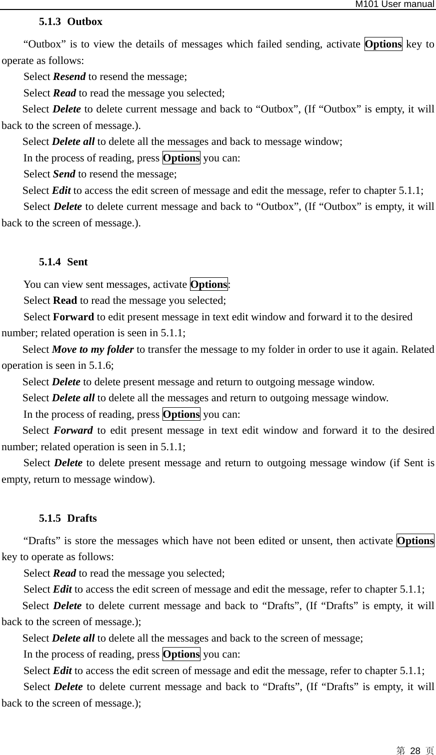   M101 User manual 第 28 页 5.1.3 Outbox “Outbox” is to view the details of messages which failed sending, activate Options key to operate as follows:   Select Resend to resend the message;   Select Read to read the message you selected; Select Delete to delete current message and back to “Outbox”, (If “Outbox” is empty, it will back to the screen of message.). Select Delete all to delete all the messages and back to message window; In the process of reading, press Options you can: Select Send to resend the message;   Select Edit to access the edit screen of message and edit the message, refer to chapter 5.1.1;   Select Delete to delete current message and back to “Outbox”, (If “Outbox” is empty, it will back to the screen of message.).  5.1.4 Sent You can view sent messages, activate Options: Select Read to read the message you selected; Select Forward to edit present message in text edit window and forward it to the desired number; related operation is seen in 5.1.1;  Select Move to my folder to transfer the message to my folder in order to use it again. Related operation is seen in 5.1.6; Select Delete to delete present message and return to outgoing message window. Select Delete all to delete all the messages and return to outgoing message window. In the process of reading, press Options you can: Select Forward to edit present message in text edit window and forward it to the desired number; related operation is seen in 5.1.1; Select Delete to delete present message and return to outgoing message window (if Sent is empty, return to message window).  5.1.5 Drafts “Drafts” is store the messages which have not been edited or unsent, then activate Options key to operate as follows:   Select Read to read the message you selected; Select Edit to access the edit screen of message and edit the message, refer to chapter 5.1.1; Select Delete to delete current message and back to “Drafts”, (If “Drafts” is empty, it will back to the screen of message.); Select Delete all to delete all the messages and back to the screen of message; In the process of reading, press Options you can:   Select Edit to access the edit screen of message and edit the message, refer to chapter 5.1.1; Select Delete to delete current message and back to “Drafts”, (If “Drafts” is empty, it will back to the screen of message.);  