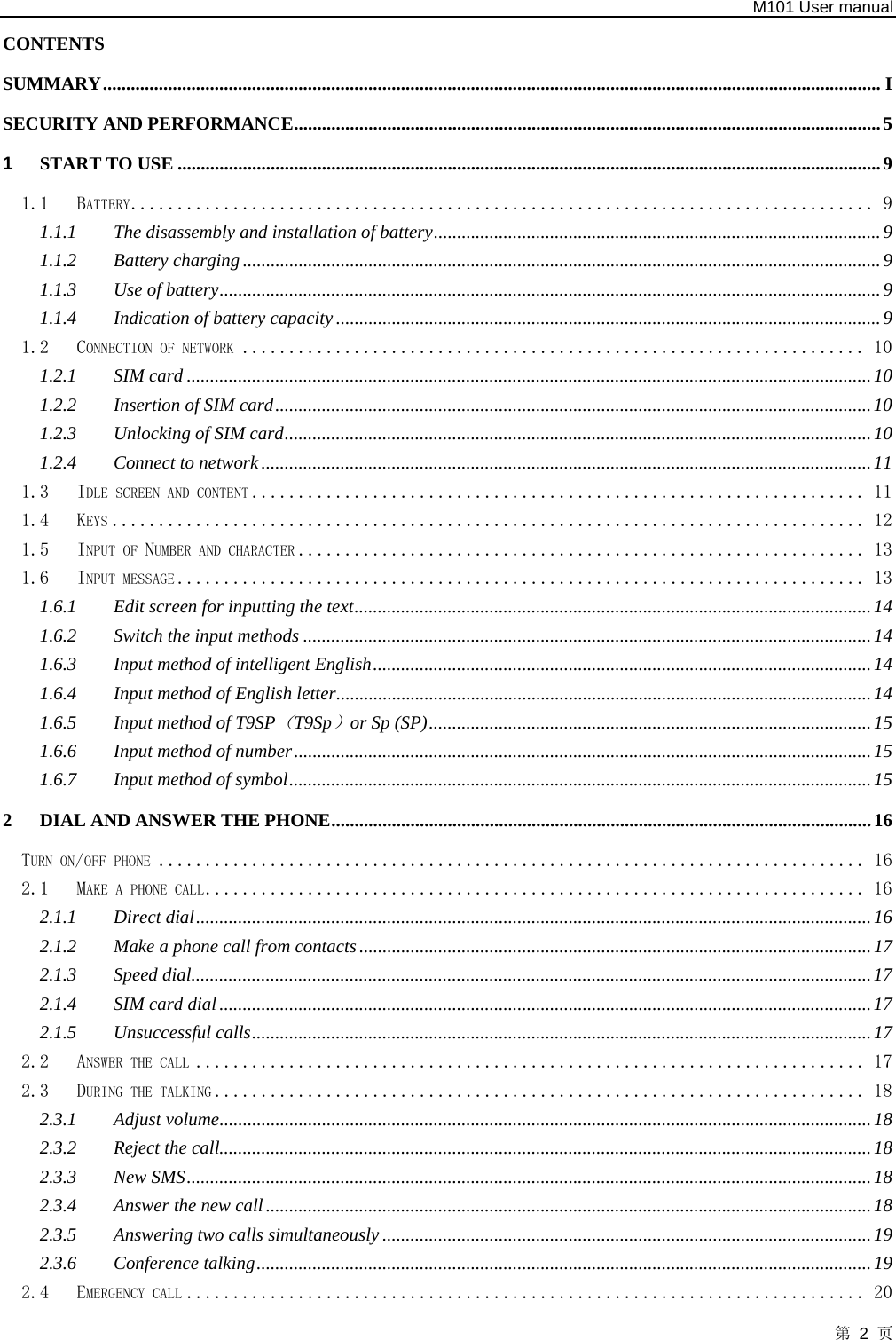   M101 User manual 第 2 页 CONTENTS  SUMMARY....................................................................................................................................................................... I SECURITY AND PERFORMANCE..............................................................................................................................5 1 START TO USE .......................................................................................................................................................9 1.1 BATTERY................................................................................ 9 1.1.1 The disassembly and installation of battery................................................................................................9 1.1.2 Battery charging.........................................................................................................................................9 1.1.3 Use of battery..............................................................................................................................................9 1.1.4 Indication of battery capacity.....................................................................................................................9 1.2 CONNECTION OF NETWORK ................................................................... 10 1.2.1 SIM card ...................................................................................................................................................10 1.2.2 Insertion of SIM card................................................................................................................................10 1.2.3 Unlocking of SIM card..............................................................................................................................10 1.2.4 Connect to network...................................................................................................................................11 1.3 IDLE SCREEN AND CONTENT .................................................................. 11 1.4 KEYS ................................................................................. 12 1.5 INPUT OF NUMBER AND CHARACTER ............................................................. 13 1.6 INPUT MESSAGE .......................................................................... 13 1.6.1 Edit screen for inputting the text...............................................................................................................14 1.6.2 Switch the input methods ..........................................................................................................................14 1.6.3 Input method of intelligent English...........................................................................................................14 1.6.4 Input method of English letter...................................................................................................................14 1.6.5 Input method of T9SP（T9Sp）or Sp (SP)...............................................................................................15 1.6.6 Input method of number............................................................................................................................15 1.6.7 Input method of symbol.............................................................................................................................15 2 DIAL AND ANSWER THE PHONE....................................................................................................................16 TURN ON/OFF PHONE ............................................................................ 16 2.1 MAKE A PHONE CALL....................................................................... 16 2.1.1 Direct dial.................................................................................................................................................16 2.1.2 Make a phone call from contacts ..............................................................................................................17 2.1.3 Speed dial..................................................................................................................................................17 2.1.4 SIM card dial ............................................................................................................................................17 2.1.5 Unsuccessful calls.....................................................................................................................................17 2.2 ANSWER THE CALL ........................................................................ 17 2.3 DURING THE TALKING ...................................................................... 18 2.3.1 Adjust volume............................................................................................................................................18 2.3.2 Reject the call............................................................................................................................................18 2.3.3 New SMS...................................................................................................................................................18 2.3.4 Answer the new call..................................................................................................................................18 2.3.5 Answering two calls simultaneously .........................................................................................................19 2.3.6 Conference talking....................................................................................................................................19 2.4 EMERGENCY CALL ......................................................................... 20 