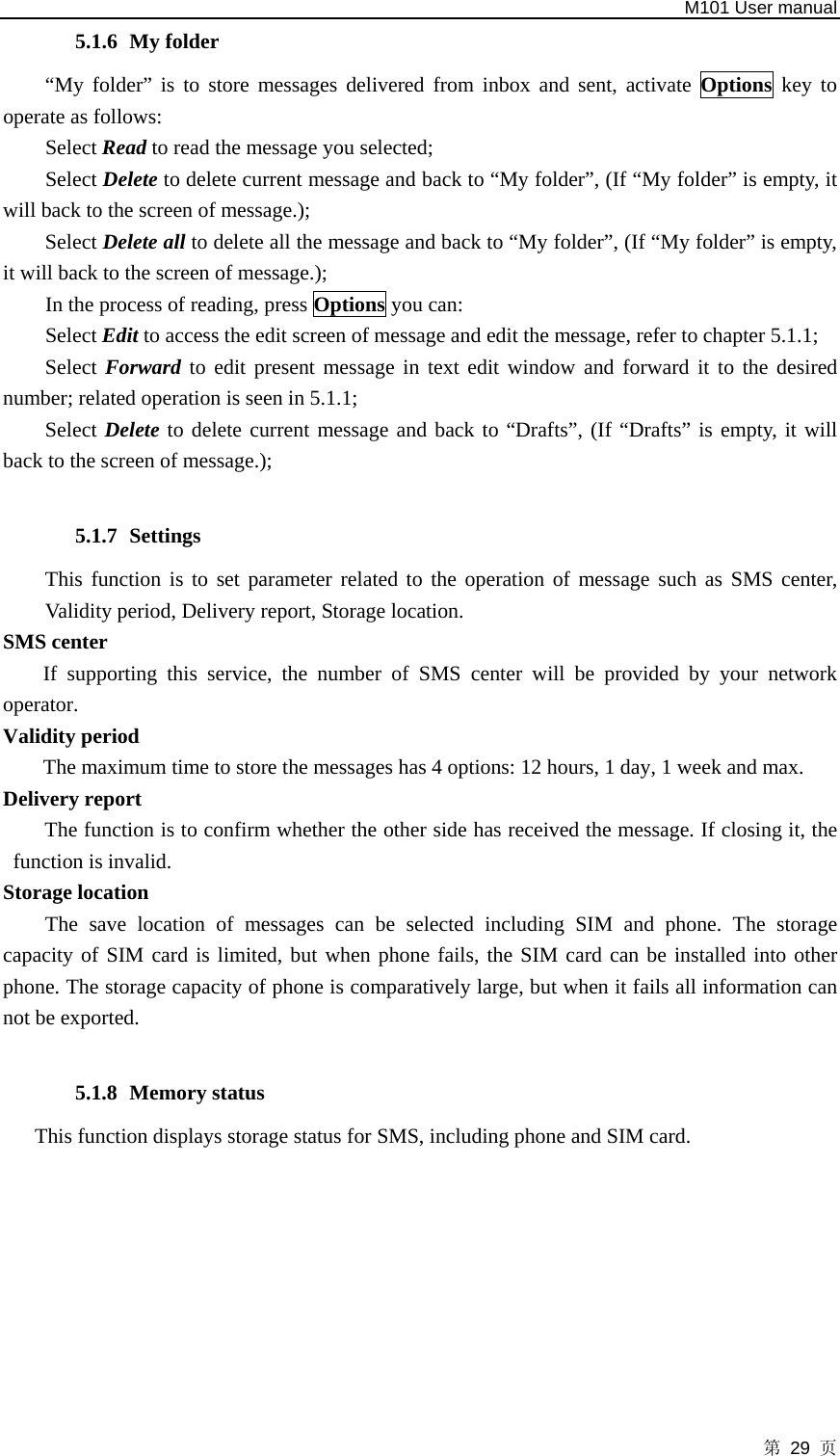   M101 User manual 第 29 页 5.1.6 My folder “My folder” is to store messages delivered from inbox and sent, activate Options key to operate as follows:   Select Read to read the message you selected; Select Delete to delete current message and back to “My folder”, (If “My folder” is empty, it will back to the screen of message.);   Select Delete all to delete all the message and back to “My folder”, (If “My folder” is empty, it will back to the screen of message.);       In the process of reading, press Options you can: Select Edit to access the edit screen of message and edit the message, refer to chapter 5.1.1; Select Forward to edit present message in text edit window and forward it to the desired number; related operation is seen in 5.1.1; Select Delete to delete current message and back to “Drafts”, (If “Drafts” is empty, it will back to the screen of message.);  5.1.7 Settings This function is to set parameter related to the operation of message such as SMS center, Validity period, Delivery report, Storage location.   SMS center   If supporting this service, the number of SMS center will be provided by your network operator.  Validity period   The maximum time to store the messages has 4 options: 12 hours, 1 day, 1 week and max.   Delivery report   The function is to confirm whether the other side has received the message. If closing it, the function is invalid.   Storage location The save location of messages can be selected including SIM and phone. The storage capacity of SIM card is limited, but when phone fails, the SIM card can be installed into other phone. The storage capacity of phone is comparatively large, but when it fails all information can not be exported.  5.1.8 Memory status   This function displays storage status for SMS, including phone and SIM card.        