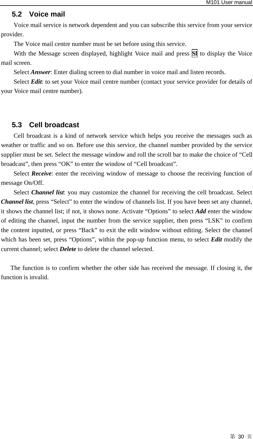   M101 User manual 第 30 页 5.2 Voice mail Voice mail service is network dependent and you can subscribe this service from your service provider. The Voice mail centre number must be set before using this service. With the Message screen displayed, highlight Voice mail and press Sl to display the Voice mail screen. Select Answer: Enter dialing screen to dial number in voice mail and listen records. Select Edit: to set your Voice mail centre number (contact your service provider for details of your Voice mail centre number).   5.3 Cell broadcast Cell broadcast is a kind of network service which helps you receive the messages such as weather or traffic and so on. Before use this service, the channel number provided by the service supplier must be set. Select the message window and roll the scroll bar to make the choice of “Cell broadcast”, then press “OK” to enter the window of “Cell broadcast”.   Select Receive: enter the receiving window of message to choose the receiving function of message On/Off. Select Channel list: you may customize the channel for receiving the cell broadcast. Select Channel list, press “Select” to enter the window of channels list. If you have been set any channel, it shows the channel list; if not, it shows none. Activate “Options” to select Add enter the window of editing the channel, input the number from the service supplier, then press “LSK” to confirm the content inputted, or press “Back” to exit the edit window without editing. Select the channel which has been set, press “Options”, within the pop-up function menu, to select Edit modify the current channel; select Delete to delete the channel selected.    The function is to confirm whether the other side has received the message. If closing it, the function is invalid.  