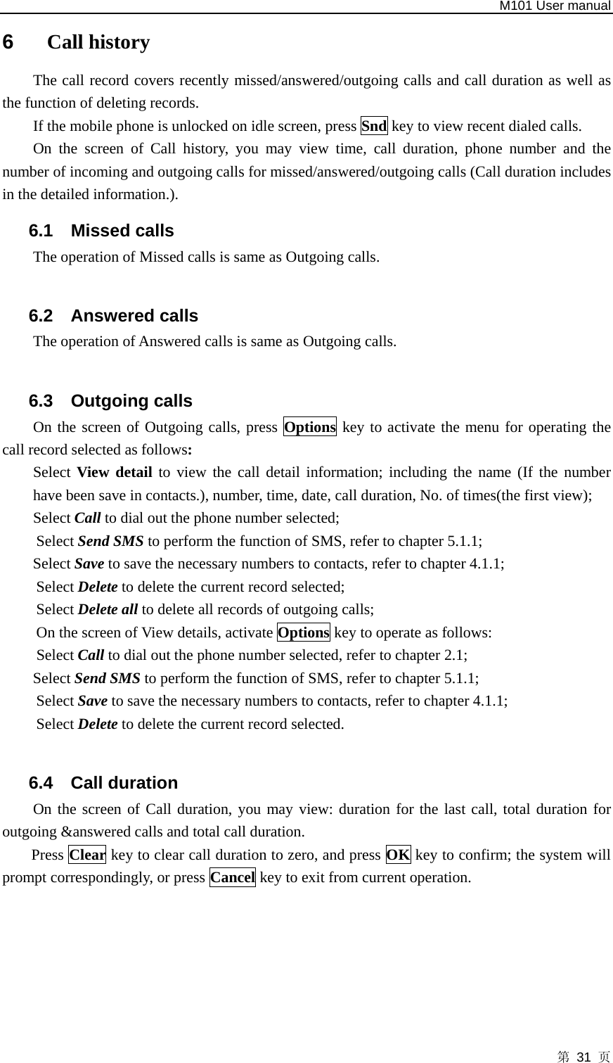   M101 User manual 第 31 页 6  Call history The call record covers recently missed/answered/outgoing calls and call duration as well as the function of deleting records.   If the mobile phone is unlocked on idle screen, press Snd key to view recent dialed calls. On the screen of Call history, you may view time, call duration, phone number and the number of incoming and outgoing calls for missed/answered/outgoing calls (Call duration includes in the detailed information.). 6.1 Missed calls The operation of Missed calls is same as Outgoing calls.  6.2 Answered calls The operation of Answered calls is same as Outgoing calls.  6.3 Outgoing calls On the screen of Outgoing calls, press Options key to activate the menu for operating the call record selected as follows: Select View detail to view the call detail information; including the name (If the number have been save in contacts.), number, time, date, call duration, No. of times(the first view); Select Call to dial out the phone number selected;   Select Send SMS to perform the function of SMS, refer to chapter 5.1.1;   Select Save to save the necessary numbers to contacts, refer to chapter 4.1.1;   Select Delete to delete the current record selected;   Select Delete all to delete all records of outgoing calls;   On the screen of View details, activate Options key to operate as follows:   Select Call to dial out the phone number selected, refer to chapter 2.1;   Select Send SMS to perform the function of SMS, refer to chapter 5.1.1;   Select Save to save the necessary numbers to contacts, refer to chapter 4.1.1;   Select Delete to delete the current record selected.  6.4 Call duration On the screen of Call duration, you may view: duration for the last call, total duration for outgoing &amp;answered calls and total call duration.   Press Clear key to clear call duration to zero, and press OK key to confirm; the system will prompt correspondingly, or press Cancel key to exit from current operation.  