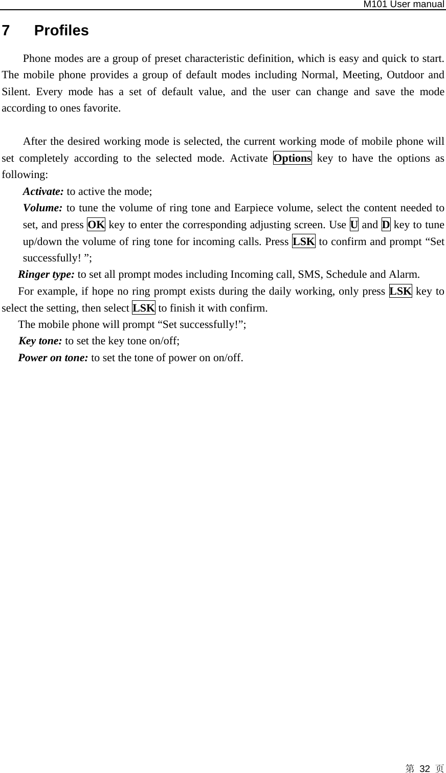   M101 User manual 第 32 页 7 Profiles Phone modes are a group of preset characteristic definition, which is easy and quick to start. The mobile phone provides a group of default modes including Normal, Meeting, Outdoor and Silent. Every mode has a set of default value, and the user can change and save the mode according to ones favorite.  After the desired working mode is selected, the current working mode of mobile phone will set completely according to the selected mode. Activate Options key to have the options as following: Activate: to active the mode; Volume: to tune the volume of ring tone and Earpiece volume, select the content needed to set, and press OK key to enter the corresponding adjusting screen. Use U and D key to tune up/down the volume of ring tone for incoming calls. Press LSK to confirm and prompt “Set successfully! ”; Ringer type: to set all prompt modes including Incoming call, SMS, Schedule and Alarm. For example, if hope no ring prompt exists during the daily working, only press LSK key to select the setting, then select LSK to finish it with confirm. The mobile phone will prompt “Set successfully!”;    Key tone: to set the key tone on/off; Power on tone: to set the tone of power on on/off.  