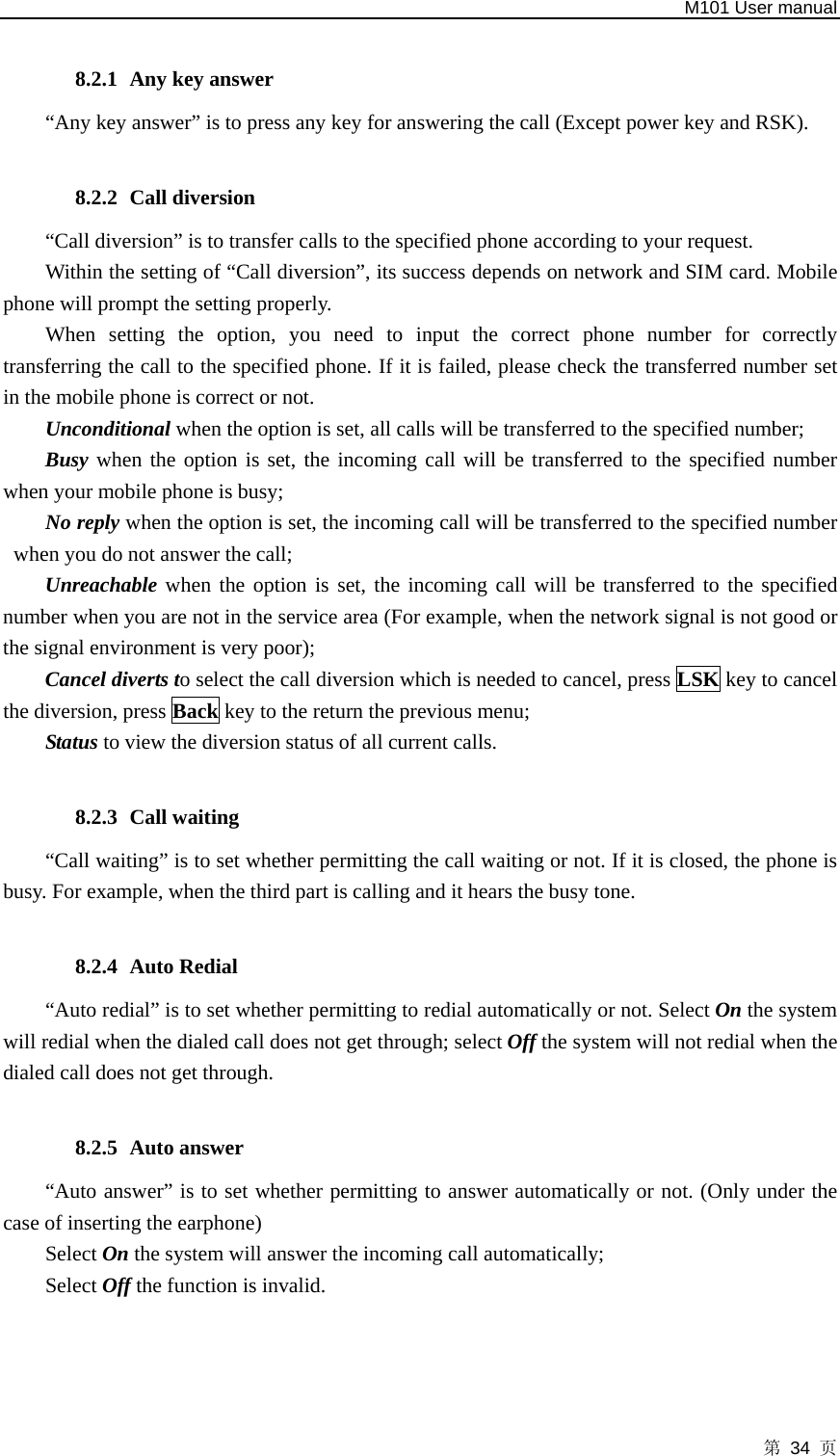   M101 User manual 第 34 页  8.2.1 Any key answer   “Any key answer” is to press any key for answering the call (Except power key and RSK).  8.2.2 Call diversion “Call diversion” is to transfer calls to the specified phone according to your request.   Within the setting of “Call diversion”, its success depends on network and SIM card. Mobile phone will prompt the setting properly.   When setting the option, you need to input the correct phone number for correctly transferring the call to the specified phone. If it is failed, please check the transferred number set in the mobile phone is correct or not.   Unconditional when the option is set, all calls will be transferred to the specified number;   Busy when the option is set, the incoming call will be transferred to the specified number when your mobile phone is busy;   No reply when the option is set, the incoming call will be transferred to the specified number when you do not answer the call;   Unreachable when the option is set, the incoming call will be transferred to the specified number when you are not in the service area (For example, when the network signal is not good or the signal environment is very poor);   Cancel diverts to select the call diversion which is needed to cancel, press LSK key to cancel the diversion, press Back key to the return the previous menu;   Status to view the diversion status of all current calls.  8.2.3 Call waiting   “Call waiting” is to set whether permitting the call waiting or not. If it is closed, the phone is busy. For example, when the third part is calling and it hears the busy tone.  8.2.4 Auto Redial “Auto redial” is to set whether permitting to redial automatically or not. Select On the system will redial when the dialed call does not get through; select Off the system will not redial when the dialed call does not get through.  8.2.5 Auto answer   “Auto answer” is to set whether permitting to answer automatically or not. (Only under the case of inserting the earphone)   Select On the system will answer the incoming call automatically;   Select Off the function is invalid.  