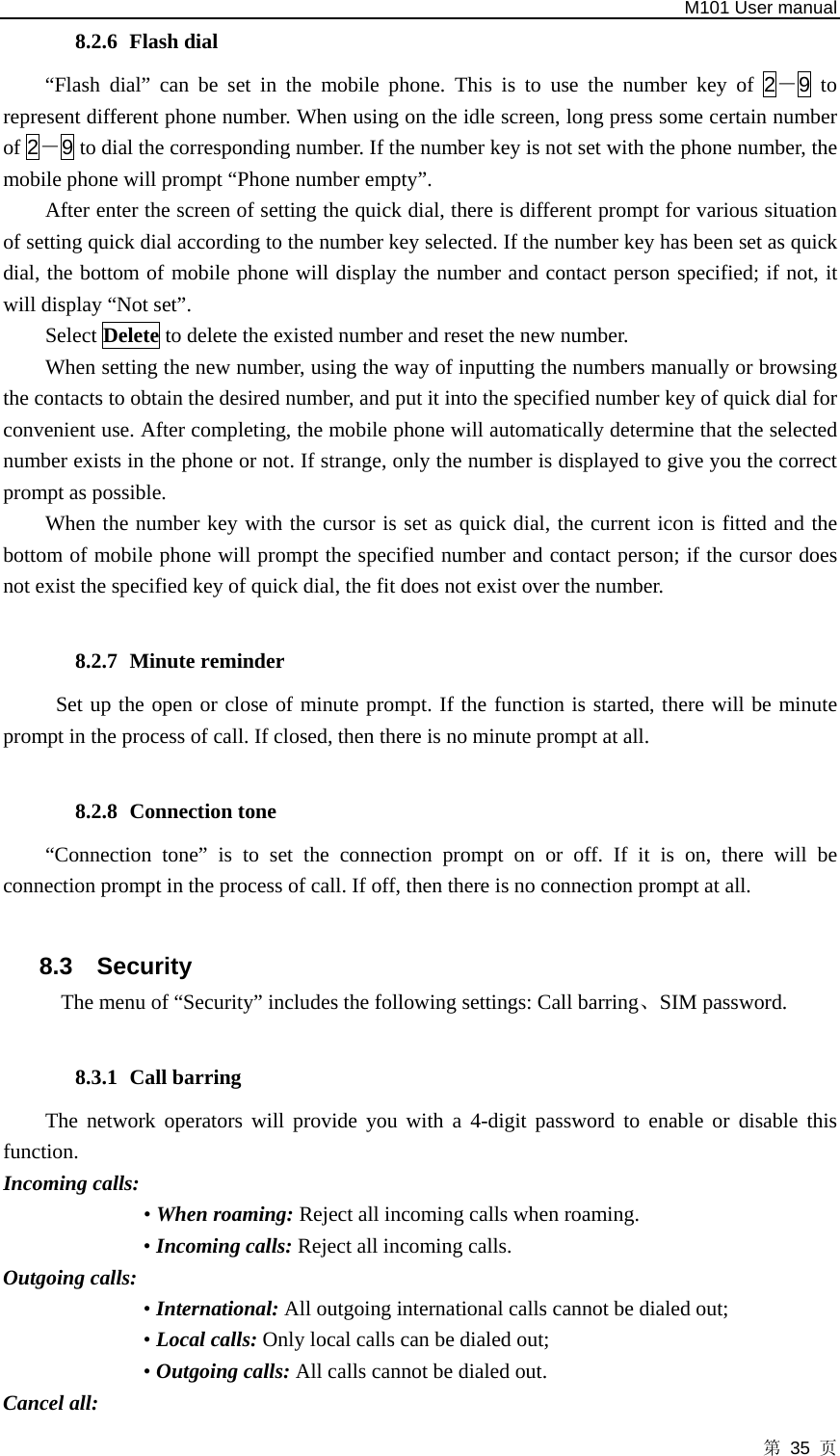   M101 User manual 第 35 页 8.2.6 Flash dial   “Flash dial” can be set in the mobile phone. This is to use the number key of 2－9 to represent different phone number. When using on the idle screen, long press some certain number of 2－9 to dial the corresponding number. If the number key is not set with the phone number, the mobile phone will prompt “Phone number empty”.   After enter the screen of setting the quick dial, there is different prompt for various situation of setting quick dial according to the number key selected. If the number key has been set as quick dial, the bottom of mobile phone will display the number and contact person specified; if not, it will display “Not set”.   Select Delete to delete the existed number and reset the new number.   When setting the new number, using the way of inputting the numbers manually or browsing the contacts to obtain the desired number, and put it into the specified number key of quick dial for convenient use. After completing, the mobile phone will automatically determine that the selected number exists in the phone or not. If strange, only the number is displayed to give you the correct prompt as possible.   When the number key with the cursor is set as quick dial, the current icon is fitted and the bottom of mobile phone will prompt the specified number and contact person; if the cursor does not exist the specified key of quick dial, the fit does not exist over the number.  8.2.7 Minute reminder Set up the open or close of minute prompt. If the function is started, there will be minute prompt in the process of call. If closed, then there is no minute prompt at all.  8.2.8 Connection tone   “Connection tone” is to set the connection prompt on or off. If it is on, there will be connection prompt in the process of call. If off, then there is no connection prompt at all.    8.3 Security The menu of “Security” includes the following settings: Call barring、SIM password.  8.3.1 Call barring The network operators will provide you with a 4-digit password to enable or disable this function.  Incoming calls:   • When roaming: Reject all incoming calls when roaming. • Incoming calls: Reject all incoming calls. Outgoing calls: • International: All outgoing international calls cannot be dialed out;   • Local calls: Only local calls can be dialed out;   • Outgoing calls: All calls cannot be dialed out.   Cancel all: 