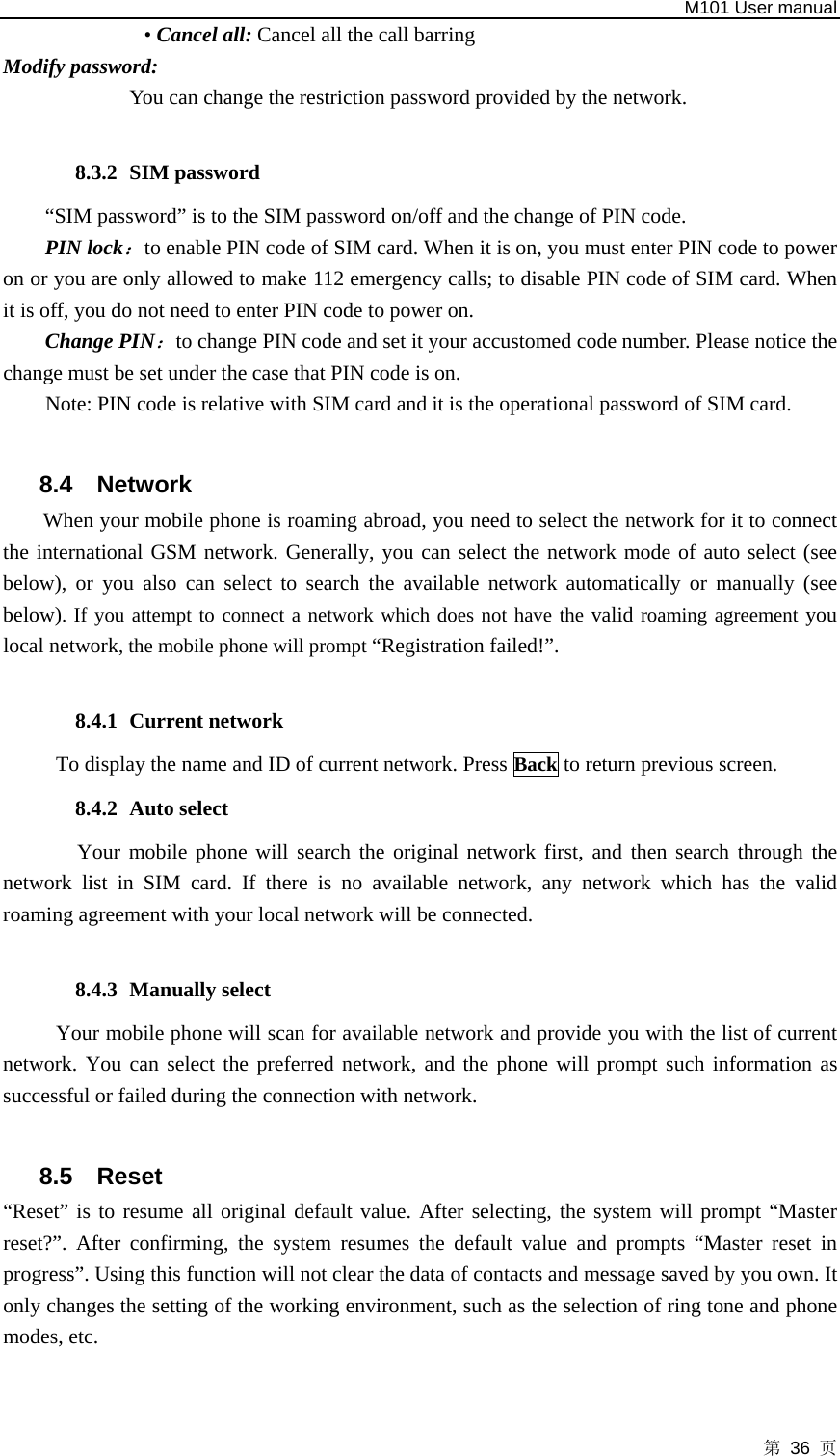   M101 User manual 第 36 页 • Cancel all: Cancel all the call barring Modify password: You can change the restriction password provided by the network.  8.3.2 SIM password “SIM password” is to the SIM password on/off and the change of PIN code.   PIN lock：to enable PIN code of SIM card. When it is on, you must enter PIN code to power on or you are only allowed to make 112 emergency calls; to disable PIN code of SIM card. When it is off, you do not need to enter PIN code to power on. Change PIN：to change PIN code and set it your accustomed code number. Please notice the change must be set under the case that PIN code is on.   Note: PIN code is relative with SIM card and it is the operational password of SIM card.  8.4 Network  When your mobile phone is roaming abroad, you need to select the network for it to connect the international GSM network. Generally, you can select the network mode of auto select (see below), or you also can select to search the available network automatically or manually (see below). If you attempt to connect a network which does not have the valid roaming agreement you local network, the mobile phone will prompt “Registration failed!”.  8.4.1 Current network To display the name and ID of current network. Press Back to return previous screen. 8.4.2 Auto select  Your mobile phone will search the original network first, and then search through the network list in SIM card. If there is no available network, any network which has the valid roaming agreement with your local network will be connected.  8.4.3 Manually select Your mobile phone will scan for available network and provide you with the list of current network. You can select the preferred network, and the phone will prompt such information as successful or failed during the connection with network.  8.5 Reset “Reset” is to resume all original default value. After selecting, the system will prompt “Master reset?”. After confirming, the system resumes the default value and prompts “Master reset in progress”. Using this function will not clear the data of contacts and message saved by you own. It only changes the setting of the working environment, such as the selection of ring tone and phone modes, etc. 