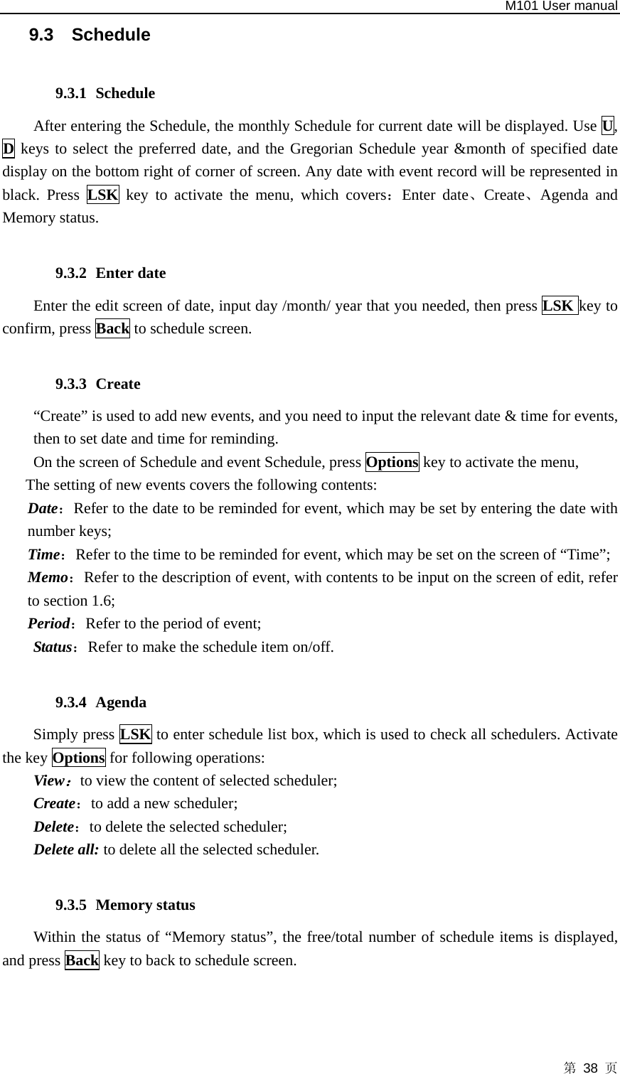   M101 User manual 第 38 页 9.3 Schedule  9.3.1 Schedule After entering the Schedule, the monthly Schedule for current date will be displayed. Use U, D keys to select the preferred date, and the Gregorian Schedule year &amp;month of specified date display on the bottom right of corner of screen. Any date with event record will be represented in black. Press LSK key to activate the menu, which covers：Enter date、Create、Agenda and Memory status.  9.3.2 Enter date Enter the edit screen of date, input day /month/ year that you needed, then press LSK key to confirm, press Back to schedule screen.  9.3.3 Create  “Create” is used to add new events, and you need to input the relevant date &amp; time for events, then to set date and time for reminding.   On the screen of Schedule and event Schedule, press Options key to activate the menu,   The setting of new events covers the following contents:   Date：Refer to the date to be reminded for event, which may be set by entering the date with number keys; Time：Refer to the time to be reminded for event, which may be set on the screen of “Time”;   Memo：Refer to the description of event, with contents to be input on the screen of edit, refer to section 1.6; Period：Refer to the period of event; Status：Refer to make the schedule item on/off.  9.3.4 Agenda Simply press LSK to enter schedule list box, which is used to check all schedulers. Activate the key Options for following operations: View：to view the content of selected scheduler; Create：to add a new scheduler; Delete：to delete the selected scheduler;   Delete all: to delete all the selected scheduler.  9.3.5 Memory status   Within the status of “Memory status”, the free/total number of schedule items is displayed, and press Back key to back to schedule screen.  