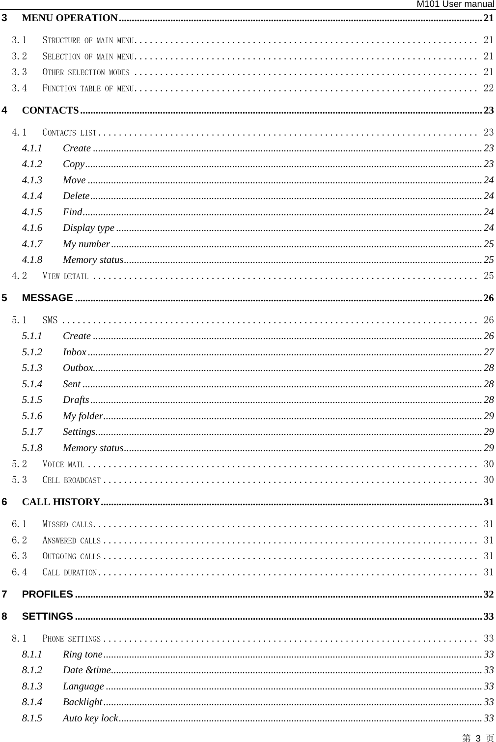   M101 User manual 第 3 页 3 MENU OPERATION.............................................................................................................................................21 3.1 STRUCTURE OF MAIN MENU................................................................... 21 3.2 SELECTION OF MAIN MENU................................................................... 21 3.3 OTHER SELECTION MODES ................................................................... 21 3.4 FUNCTION TABLE OF MENU................................................................... 22 4 CONTACTS............................................................................................................................................................23 4.1 CONTACTS LIST .......................................................................... 23 4.1.1 Create .......................................................................................................................................................23 4.1.2 Copy..........................................................................................................................................................23 4.1.3 Move .........................................................................................................................................................24 4.1.4 Delete........................................................................................................................................................24 4.1.5 Find...........................................................................................................................................................24 4.1.6 Display type ..............................................................................................................................................24 4.1.7 My number................................................................................................................................................25 4.1.8 Memory status...........................................................................................................................................25 4.2 VIEW DETAIL ........................................................................... 25 5 MESSAGE ..............................................................................................................................................................26 5.1 SMS ................................................................................. 26 5.1.1 Create .......................................................................................................................................................26 5.1.2 Inbox.........................................................................................................................................................27 5.1.3 Outbox.......................................................................................................................................................28 5.1.4 Sent ...........................................................................................................................................................28 5.1.5 Drafts........................................................................................................................................................28 5.1.6 My folder...................................................................................................................................................29 5.1.7 Settings......................................................................................................................................................29 5.1.8 Memory status...........................................................................................................................................29 5.2 VOICE MAIL ............................................................................ 30 5.3 CELL BROADCAST ......................................................................... 30 6 CALL HISTORY....................................................................................................................................................31 6.1 MISSED CALLS........................................................................... 31 6.2 ANSWERED CALLS ......................................................................... 31 6.3 OUTGOING CALLS ......................................................................... 31 6.4 CALL DURATION .......................................................................... 31 7 PROFILES ..............................................................................................................................................................32 8 SETTINGS ..............................................................................................................................................................33 8.1 PHONE SETTINGS ......................................................................... 33 8.1.1 Ring tone...................................................................................................................................................33 8.1.2 Date &amp;time................................................................................................................................................33 8.1.3 Language ..................................................................................................................................................33 8.1.4 Backlight...................................................................................................................................................33 8.1.5 Auto key lock.............................................................................................................................................33 