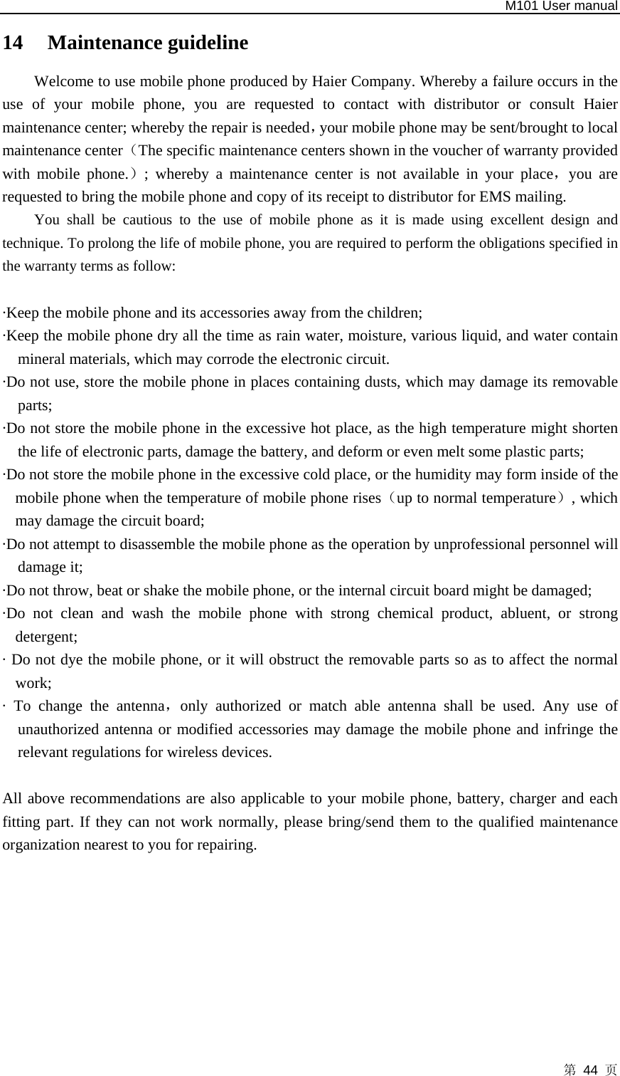   M101 User manual 第 44 页 14 Maintenance guideline   Welcome to use mobile phone produced by Haier Company. Whereby a failure occurs in the use of your mobile phone, you are requested to contact with distributor or consult Haier maintenance center; whereby the repair is needed，your mobile phone may be sent/brought to local maintenance center（The specific maintenance centers shown in the voucher of warranty provided with mobile phone.）; whereby a maintenance center is not available in your place，you are requested to bring the mobile phone and copy of its receipt to distributor for EMS mailing.   You shall be cautious to the use of mobile phone as it is made using excellent design and technique. To prolong the life of mobile phone, you are required to perform the obligations specified in the warranty terms as follow:    ·Keep the mobile phone and its accessories away from the children;   ·Keep the mobile phone dry all the time as rain water, moisture, various liquid, and water contain mineral materials, which may corrode the electronic circuit. ·Do not use, store the mobile phone in places containing dusts, which may damage its removable parts;  ·Do not store the mobile phone in the excessive hot place, as the high temperature might shorten the life of electronic parts, damage the battery, and deform or even melt some plastic parts;   ·Do not store the mobile phone in the excessive cold place, or the humidity may form inside of the mobile phone when the temperature of mobile phone rises（up to normal temperature）, which may damage the circuit board;   ·Do not attempt to disassemble the mobile phone as the operation by unprofessional personnel will damage it;   ·Do not throw, beat or shake the mobile phone, or the internal circuit board might be damaged;   ·Do not clean and wash the mobile phone with strong chemical product, abluent, or strong detergent;  · Do not dye the mobile phone, or it will obstruct the removable parts so as to affect the normal work;  · To change the antenna，only authorized or match able antenna shall be used. Any use of unauthorized antenna or modified accessories may damage the mobile phone and infringe the relevant regulations for wireless devices.  All above recommendations are also applicable to your mobile phone, battery, charger and each fitting part. If they can not work normally, please bring/send them to the qualified maintenance organization nearest to you for repairing.   