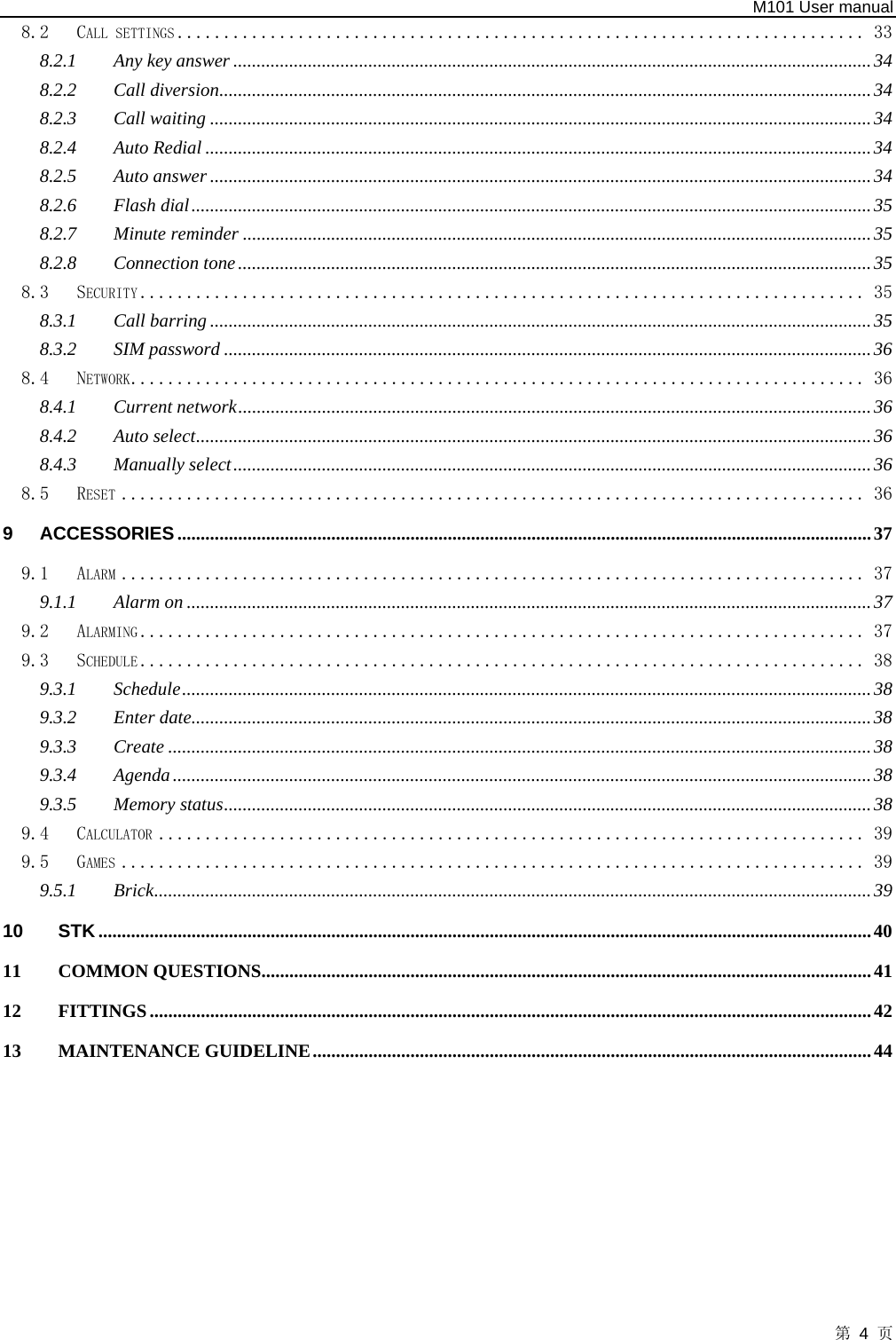   M101 User manual 第 4 页 8.2 CALL SETTINGS .......................................................................... 33 8.2.1 Any key answer .........................................................................................................................................34 8.2.2 Call diversion............................................................................................................................................34 8.2.3 Call waiting ..............................................................................................................................................34 8.2.4 Auto Redial ...............................................................................................................................................34 8.2.5 Auto answer ..............................................................................................................................................34 8.2.6 Flash dial..................................................................................................................................................35 8.2.7 Minute reminder .......................................................................................................................................35 8.2.8 Connection tone........................................................................................................................................35 8.3 SECURITY .............................................................................. 35 8.3.1 Call barring ..............................................................................................................................................35 8.3.2 SIM password ...........................................................................................................................................36 8.4 NETWORK............................................................................... 36 8.4.1 Current network........................................................................................................................................36 8.4.2 Auto select.................................................................................................................................................36 8.4.3 Manually select.........................................................................................................................................36 8.5 RESET ................................................................................ 36 9 ACCESSORIES .....................................................................................................................................................37 9.1 ALARM ................................................................................ 37 9.1.1 Alarm on ...................................................................................................................................................37 9.2 ALARMING .............................................................................. 37 9.3 SCHEDULE .............................................................................. 38 9.3.1 Schedule....................................................................................................................................................38 9.3.2 Enter date..................................................................................................................................................38 9.3.3 Create .......................................................................................................................................................38 9.3.4 Agenda......................................................................................................................................................38 9.3.5 Memory status...........................................................................................................................................38 9.4 CALCULATOR ............................................................................ 39 9.5 GAMES ................................................................................ 39 9.5.1 Brick..........................................................................................................................................................39 10 STK......................................................................................................................................................................40 11 COMMON QUESTIONS...................................................................................................................................41 12 FITTINGS...........................................................................................................................................................42 13 MAINTENANCE GUIDELINE........................................................................................................................44  