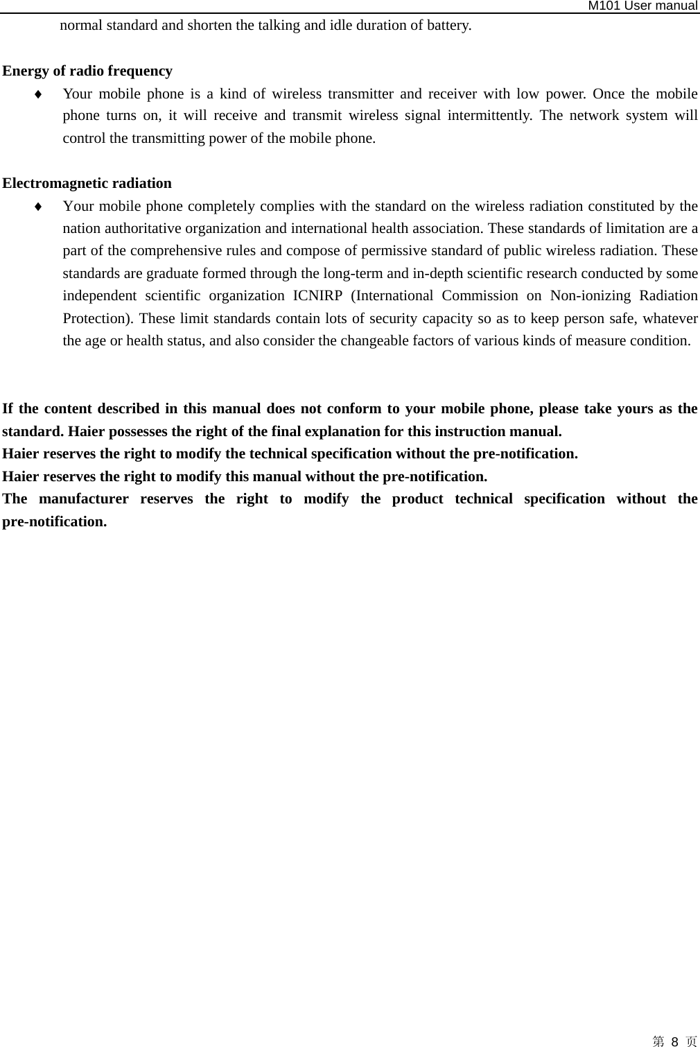   M101 User manual 第 8 页 normal standard and shorten the talking and idle duration of battery.    Energy of radio frequency   ♦ Your mobile phone is a kind of wireless transmitter and receiver with low power. Once the mobile phone turns on, it will receive and transmit wireless signal intermittently. The network system will control the transmitting power of the mobile phone.    Electromagnetic radiation   ♦ Your mobile phone completely complies with the standard on the wireless radiation constituted by the nation authoritative organization and international health association. These standards of limitation are a part of the comprehensive rules and compose of permissive standard of public wireless radiation. These standards are graduate formed through the long-term and in-depth scientific research conducted by some independent scientific organization ICNIRP (International Commission on Non-ionizing Radiation Protection). These limit standards contain lots of security capacity so as to keep person safe, whatever the age or health status, and also consider the changeable factors of various kinds of measure condition.   If the content described in this manual does not conform to your mobile phone, please take yours as the standard. Haier possesses the right of the final explanation for this instruction manual.   Haier reserves the right to modify the technical specification without the pre-notification.   Haier reserves the right to modify this manual without the pre-notification.   The manufacturer reserves the right to modify the product technical specification without the pre-notification.                       